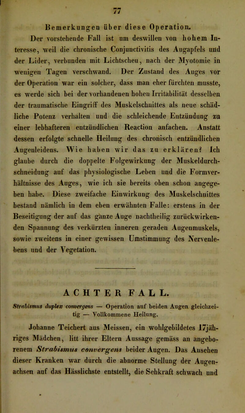 Bemerkungen über diese Operation. Der vorstehende Fall ist um deswillen von hohem In- teresse, weil die chronische Conjunctivitis des Augapfels und der Lider, verbunden mit Lichtscheu, nach der Myotomie in wenigen Tagen verschwand. Der Zustand des Auges vor der Operation' war ein solcher, dass man eher fürchten musste, es werde sich bei der vorhandenen hohen Irritabilität desselben der traumatische Eingriff des Muskelschuittes als neue schäd- liche Potenz verhalten und die schleichende Entzündung zu einer lebhafteren entzündlichen Reaction anfachen. Anstatt dessen erfolgte schnelle Heilung des chronisch entzündlichen Augenleidens. Wie haben wir das zu erklären? Ich glaube durch die doppelte Folgewirkung der Muskeldurch- schneidung auf das physiologische Leben und die Formver- hältnisse des Auges, wie ich sie bereits oben schon angege- ben habe. Diese zweifache Einwirkung des Muskelschnittes bestand nämlich in dem eben erwähnten Falte; erstens in der Beseitigung der auf das ganze Auge nachtheilig zurückwirken- den Spannung des verkürzten inneren geraden Augenmuskels, sowie zweitens in einer gewissen Umstimmung des Nervenle- bens und der Vegetation. ACHTER FALL. Strnhhmua dupUx cotwergens — Operation anf beiden Augen gleichzei- tig — Vollkommene Heilung. Johanne Teichert aus Meissen, ein wohlgebildetes 17jäh- riges Mädchen, litt ihrer Eltern Aussage gemäss an angebo- renem Strabiamu» convergens beider Augen. Das Ansehen dieser Kranken war durch die abnorme Stellung der Augen- achsen auf das Hässlichste entstellt, die Sehkraft schwach und