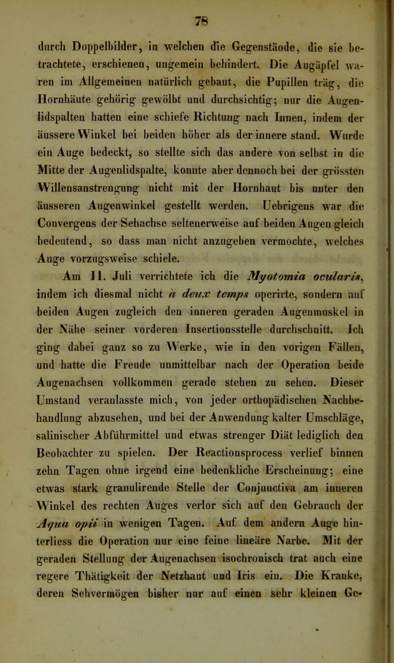 durch Doppelbilder, in welchen die Gegenstäode, die sie be- trachtete, erschienen, ungemein behindert. Die Augäpfel wa- ren im Allgemeinen natürlich gebaut, die Pupillen trag, die Hornhäute gehörig gewölbt und durchsichtig; nur die Augen- lidspalten hatten eine schiefe Richtung nach Innen, indem der äussere Winkel bei beiden höher als der innere stand. Wurde ein Auge bedeckt, so stellte sich das andere von selbst in die Mitte der Augenlidspalte, konnte aber dennoch bei der grössten Willensanstrengung nicht mit der Hornhaut bis unter den äusseren Augenwinkel gestellt werden. Uebrigens war die Convergens der Sehachse seltenerweise auf beiden Augen gleich bedeutend, so dass man nicht anzugeben vermochte, welches Auge vorzugsweise schiele. Am 11. Juli verrichtete ich die Myotomia ocularin^ indem ich diesmal nicht h deux temps operirte, sondern auf beiden Augen zugleich den inneren geraden Augenmuskel in der Nähe seiner vorderen Insertionsstelle durchschnitt. Ich ging dabei ganz so zu Werke, wie iu den vorigen Fällen, und hatte die Freude unmittelbar nach der Operation beide Augeuachsen vollkommen gerade stehen zu sehen. Dieser Umstand veraulasste mich, von jeder orthopädischen Nachbe- handlung abzusehen, und bei der Anwendung kalter Umschläge, salinischer Abführmittel und etwas strenger Diät lediglich den Beobachter zu spielen. Der Reactionsprocess verlief binnen zehn Tagen ohne irgend eine bedenkliche Erscheinung; eine etwas stark granulirende Stelle der Conjunctiva am inneren Winkel des rechten Auges verlor sich auf den Gebrauch der Aqua opii in wenigen Tagen. Auf dem andern Auge hin- terliess die Operation nur eine feine lineäre Narbe. Mit der geraden Stellung der Augenachsen isochronisch trat auch eine regere Thätigkoit der Netzhaut und Iris ein. Die Kranke, deren Sehvermögen bisher nur auf einen sehr kleinen Ge-