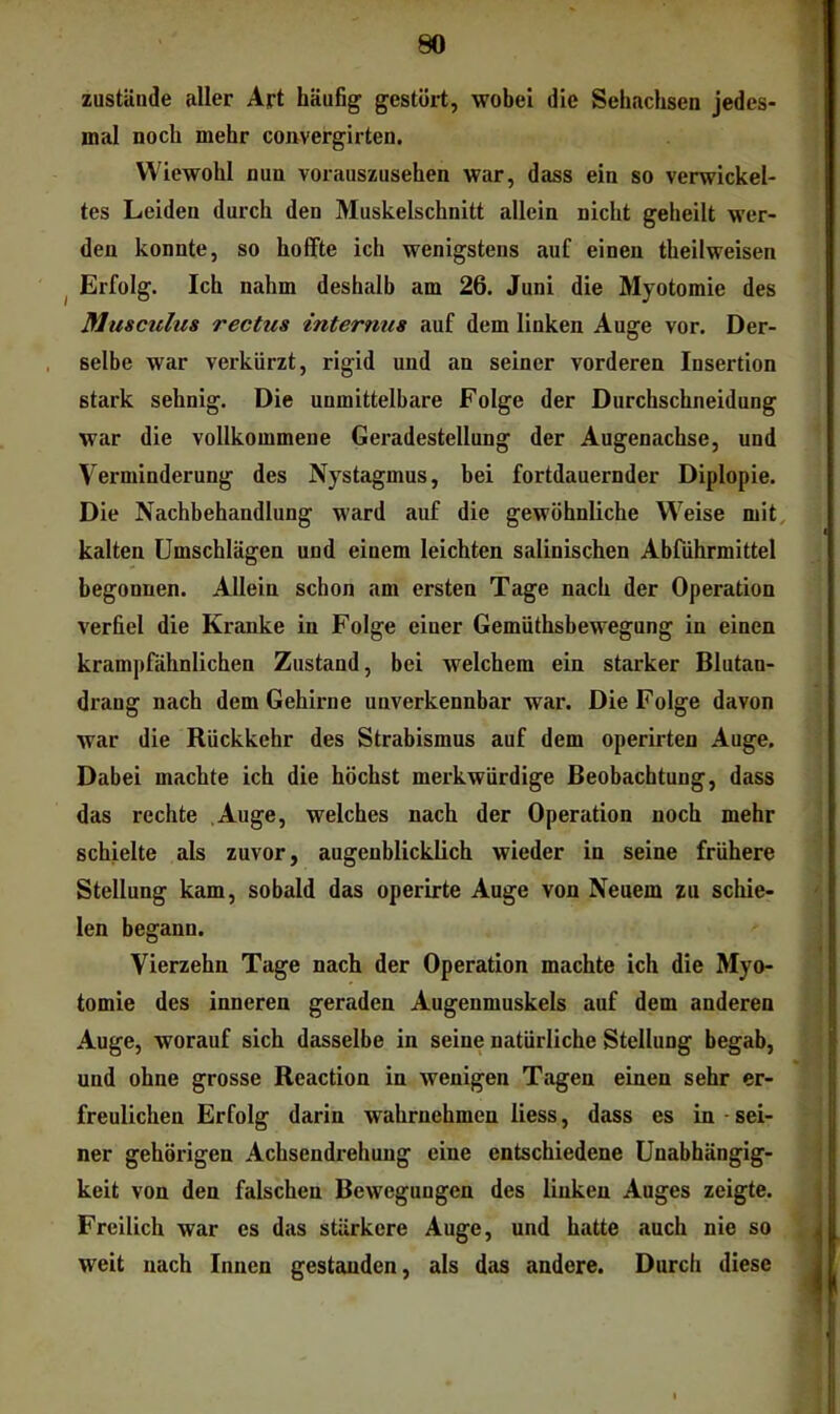 zustande aller Art häufig gestört, wobei die Sehachsen jedes- mal noch mehr convergirten. Wiewohl nun vorauszusehen war, dass ein so verwickel- tes Leiden durch den Muskelschnitt allein nicht geheilt wer- den konnte, so hoffte ich wenigstens auf einen theilweisen ^ Erfolg. Ich nahm deshalb am 26. Juni die Myotomie des Musculus rectus internus auf dem linken Auge vor. Der- selbe war verkürzt, rigid und an seiner vorderen Insertion stark sehnig. Die unmittelbare Folge der Durchschneidung war die vollkommene Geradestellung der Augenachse, und Verminderung des Nystagmus, bei fortdauernder Diplopie. Die Nachbehandlung ward auf die gewöhnliche Weise mit, kalten Umschlägen und einem leichten salinischen Abführmittel begonnen. Allein schon am ersten Tage nach der Operation verfiel die Kranke in Folge einer Gemüthsbewegung in einen krampfähnlichen Zustand, bei welchem ein starker Blutan- drang nach dem Gehirne unverkennbar war. Die Folge davon war die Rückkehr des Strabismus auf dem operirten Auge, Dabei machte ich die höchst merkwürdige Beobachtung, dass das rechte Auge, welches nach der Operation noch mehr schielte als zuvor, augenblicklich wieder in seine frühere Stellung kam, sobald das operirte Auge von Neuem zu schie- len begann. Vierzehn Tage nach der Operation machte ich die Myo- tomie des inneren geraden Augenmuskels auf dem anderen Auge, worauf sich dasselbe in seine natürliche Stellung begab, und ohne grosse Reaction in wenigen Tagen einen sehr er- freulichen Erfolg darin wahrnehmen liess, dass es in * sei- ner gehörigen Achsendrehung eine entschiedene Unabhängig- keit von den falschen Bewegungen des linken Auges zeigte. Freilich war es das stärkere Auge, und hatte auch nie so weit nach Innen gestanden, als das andere. Durch diese