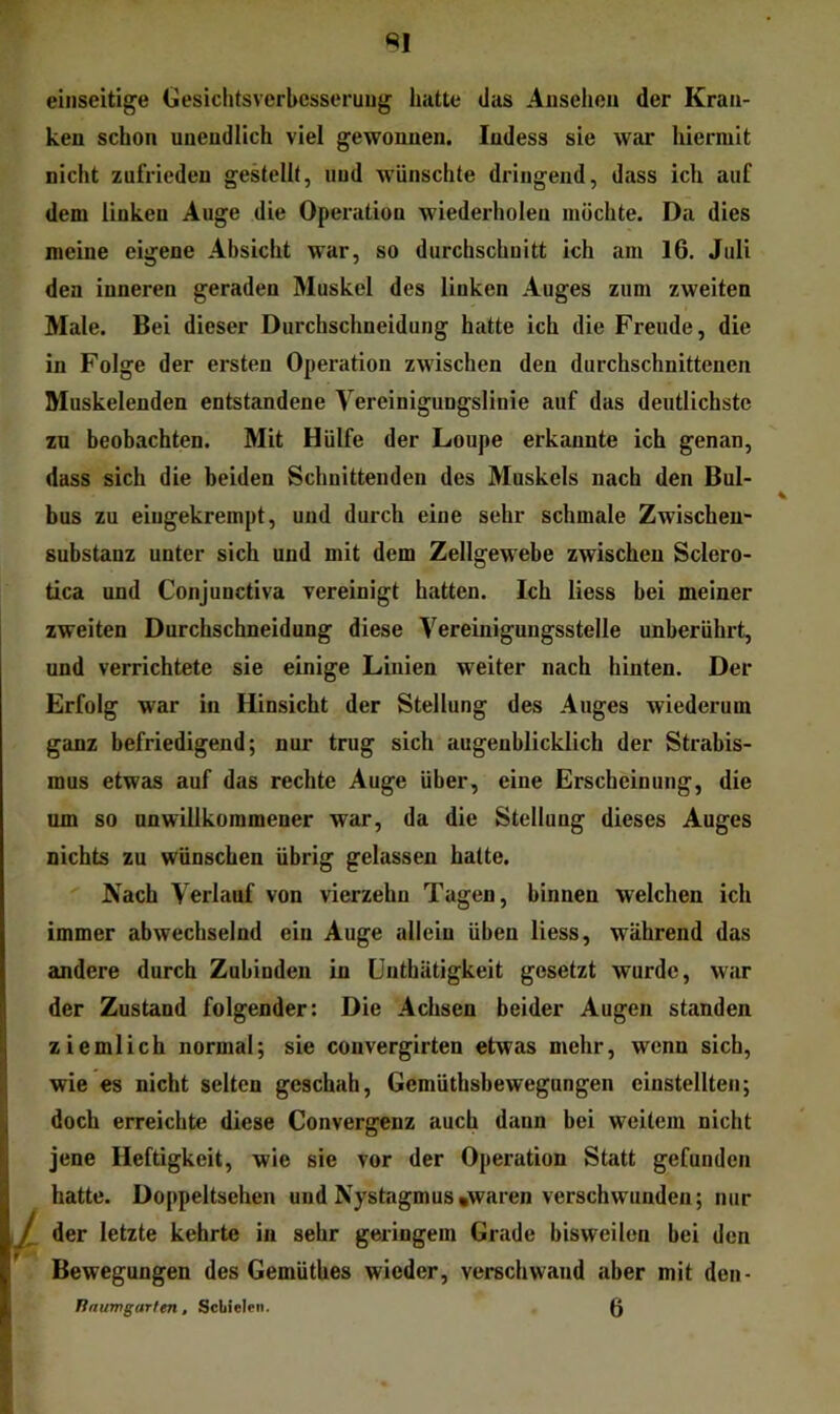 einseitige CesichtsVerbesserung hatte das Ansehen der Kran- ken schon unendlich viel gewonnen. Indess sie war hiermit nicht zufrieden gestellt, und wünschte dringend, dass ich auf dem linken Auge die Operation wiederholen möchte. Da dies meine eigene Absicht war, so durchschnitt ich am 16. Juli den inneren geraden Muskel des linken Auges zum zweiten Male. Bei dieser Durchschneidung hatte ich die Freude, die in Folge der ersten Operation zwischen den durchschnittenen Muskelenden entstandene Vereinigungslinie auf das deutlichste zu beobachten. Mit Hülfe der Loupe erkannte ich genau, dass sich die beiden Schnittenden des Muskels nach den Bul- bus zu eiugekrempt, und durch eine sehr schmale Zwischeu- substanz unter sich und mit dem Zellgewebe zwischen Sclero- tica und Conjunctiva vereinigt hatten. Ich liess bei meiner zweiten Durchschneidung diese Vereinigungsstelle unberührt, und verrichtete sie einige Linien weiter nach hinten. Der Erfolg war in Hinsicht der Stellung des Auges wiederum ganz befriedigend; nur trug sich augenblicklich der Strabis- mus etwas auf das rechte Auge über, eine Erscheinung, die um so unwillkommener war, da die Stellung dieses Auges nichts zu wünschen übrig gelassen hatte. Nach Verlauf von vierzehn Tagen, binnen welchen ich immer abwechselnd ein Auge allein üben liess, während das andere durch Zubinden in ünthätigkeit gesetzt wurde, war der Zustand folgender: Die Achsen beider Augen standen ziemlich normal; sie convergirten etwas mehr, wenn sich, wie es nicht selten geschah, Gemüthsbewegungen einstellten; doch erreichte diese Convergenz auch dann bei weitem nicht jene Heftigkeit, wie sie vor der Operation Statt gefunden hatte. Doppeltsehen und Nystagmus »waren verschwunden; nur der letzte kehrte in sehr geringem Grade bisweilen bei den Bewegungen des GemütUes wieder, verschwand aber mit den- Unumgarten, ScLieleii. ß