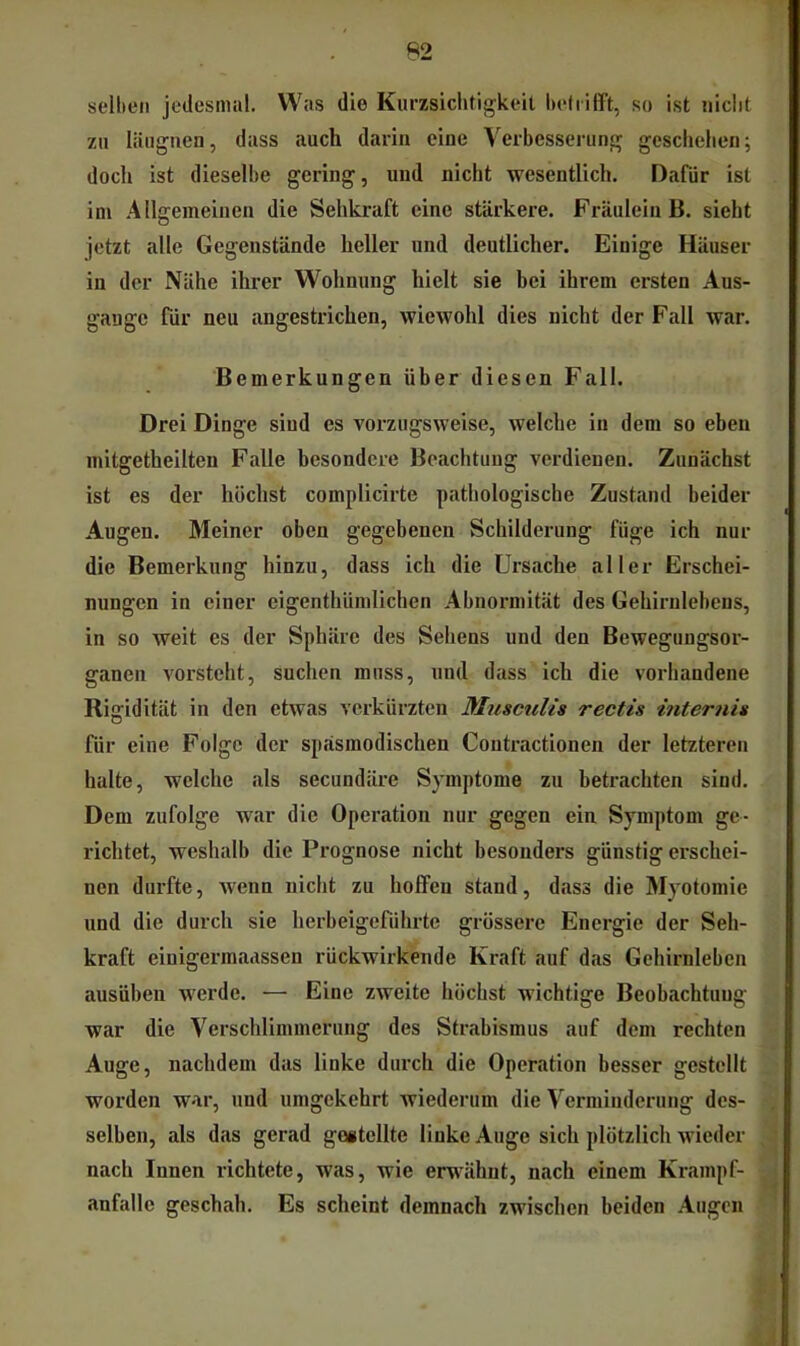 selben jedesmal. Was die Kurzsichtigkeit betrifft, so ist nicht zu läiignen, dass auch darin eine Verbesserung geschehen; doch ist dieselbe gering, und nicht wesentlich. Dafür ist ini Allgemeinen die Sehkraft eine stärkere. Fräulein B. sieht jetzt alle Gegenstände heller und deutlicher. Einige Häuser in der Nähe ihrer Wohnung hielt sie bei ihrem ersten Aus- gauge für neu angestrichen, wiewohl dies nicht der Fall war. Bemerkungen über diesen Fall. Drei Dinge sind es vorzugsweise, welche in dem so eben mitgetheilteu Falle besondere Beachtung verdienen. Zunächst ist es der höchst complicirte pathologische Zustand beider Augen. Meiner oben gegebenen Schilderung füge ich nur die Bemerkung hinzu, dass ich die Ursache aller Erschei- nungen in einer eigenthümlichen Abnormität des Gehirulebens, in so weit es der Sphäre des Sehens und den Bewegungsor- ganen Amrsteht, suchen muss, und dass ich die vorhandene Riffidität in den etwas verkürzten Musciilis rectis hiternis für eine Folge der späsmodischen Contractionen der letzteren halte, welche als secundäre Symptome zu betrachten sind. Dem zufolge war die Operation nur gegen ein Symptom ge- richtet, weshalb die Prognose nicht besonders günstig erschei- nen durfte, wenn nicht zu hoffen stand, dass die Myotomie und die durch sie herbeigeführte grossere Energie der Seh- kraft einigerraaassen rückwirkende Kraft auf das Gehirnleben ausüben werde. — Eine zweite höchst wichtige Beobachtung war die Verschlimmerung des Strabismus auf dem rechten Auge, nachdem das linke durch die Operation besser gestellt worden war, und umgekehrt wiederum die Verminderung des- selben, als das gerad gogtellte linke Auge sich plötzlich Avieder nach Innen richtete, was, wie em^ähnt, nach einem Krampf- anfalle geschah. Es scheint demnach zwischen beiden Augen