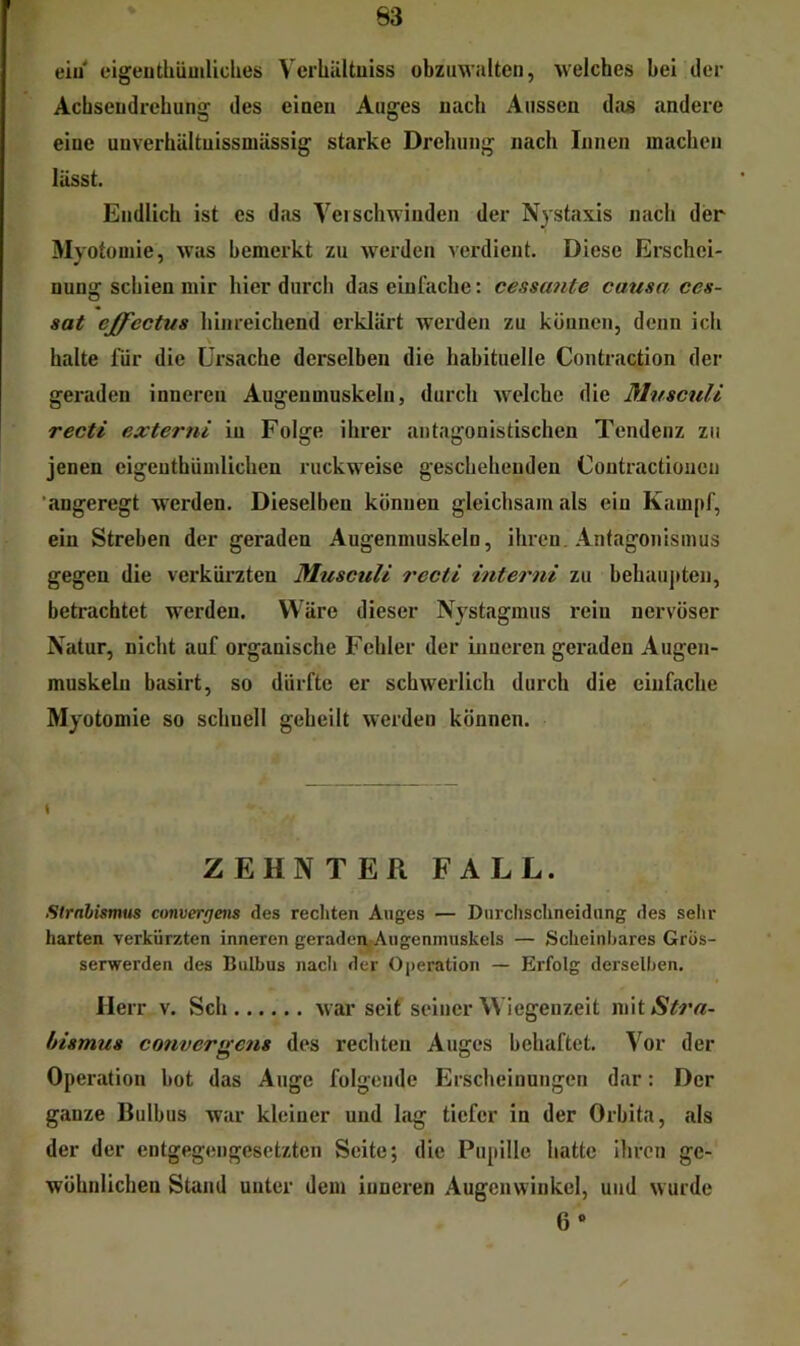 eiu* eigeuthümliches VerUiiltuiss obziiwalten, welches bei der Achseudrebung des einen Auges nach Aussen da« andere eine uuverhältuissmässig starke Drcbung nach Innen machen lässt. Endlich ist es das Verschwinden der Nystaxis nach der Myotomie, was bemerkt zu werden verdient. Diese Erschei- nung schien mir liier durch das einfache: cessante causa ces- sat effcctus liinreichend erklärt werden zu können, denn ich \ halte für die Ursache derselben die habituelle Contraction der geraden inneren Augenmuskeln, durch welche die MusettU recti externi in Folge ihrer antagonistischen Tendenz zu jenen eigenthümlichen ruckweise geschehenden Contractioucn 'angeregt werden. Dieselben können gleichsam als ein Kampf, ein Streben der geraden Augenmuskeln, ihren. Antagonismus gegen die verkürzten MuseuU recti interni zu behaupten, betrachtet werden. Wäre dieser Nystagmus rein nervöser Natur, nicht auf organische Fehler der inneren geraden Augen- muskeln basirt, so dürfte er schwerlich durch die einfache Myotomie so schnell geheilt werden können. S ZEHNTER FALL. Strnbismus cmvergens des rechten Auges — Durchschneidung des selir harten verkürzten inneren geraden, Augenmuskels — Scheinbares Gros- serwerden des Bulbus nach der Operation — Erfolg derselben. Herr v. Sch war seit seiner Wiegenzeit mitA^?*«- bismus convergcfis des rechten Auges behaftet. Vor der Operation bot das Auge folgende Erscheinungen dar: Der ganze Bulbus war kleiner und lag tiefer in der Orbita, als der der entgegengesetzten Seite; die Pupille hatte Ihren ge- wöhnlichen Stand unter dem inneren Augenwinkel, und wurde 6»