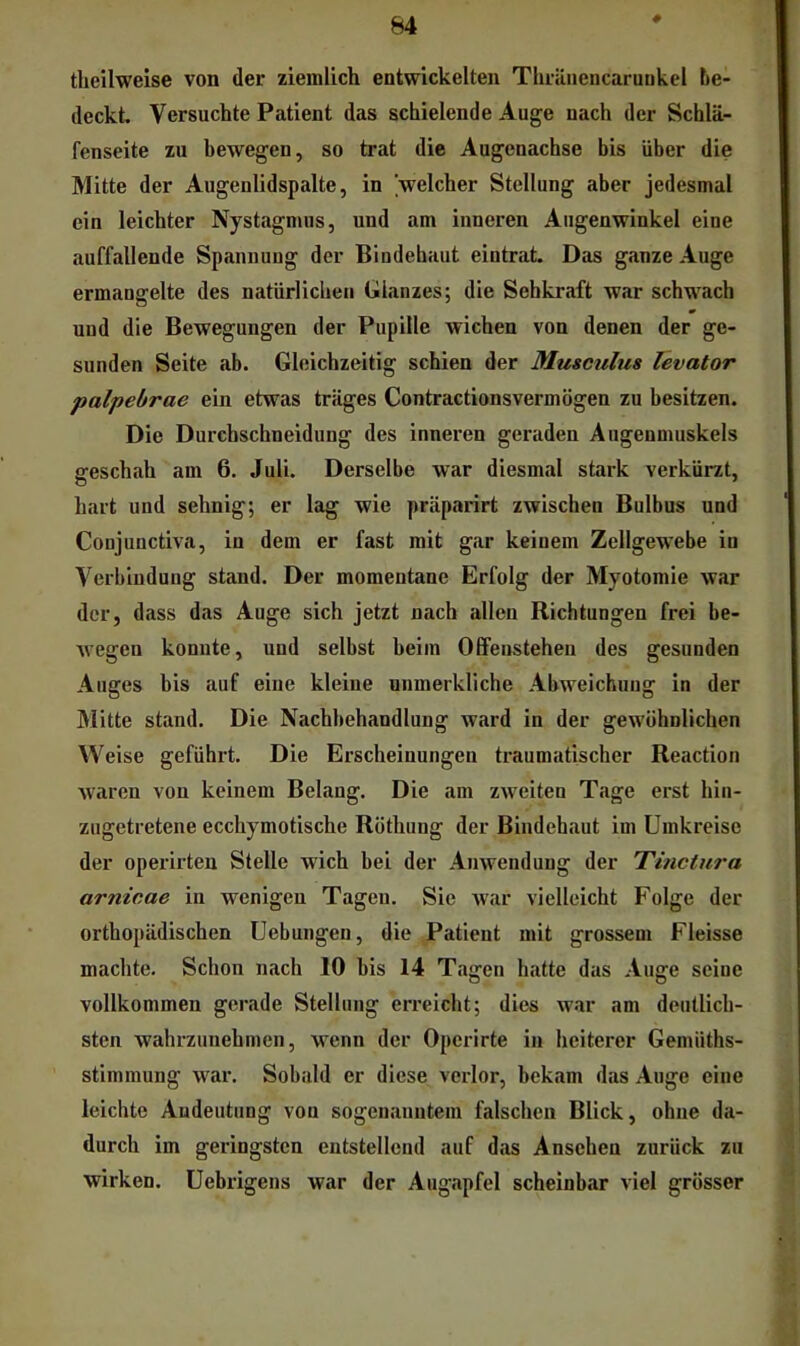 # tlieilwelse von der ziemlich entwickelten TlirüiiencaruDkel be- deckt Versuchte Patient das schielende Auge nach der Schlä- fenseite zu bewegen, so trat die Augenachse bis über die Mitte der Augenlidspalte, in welcher Stellung aber jedesmal ein leichter Nystagmus, und am inneren Augenwinkel eine auffallende Spannung der Bindehaut eintrat Das ganze Auge ermangelte des natürlichen Glanzes; die Sehkraft war schwach und die Bewegungen der Pupille wichen von denen der ge- sunden Seite ab. Gleichzeitig schien der Musculus levator palpebrae ein etwas träges Contractionsvermögen zu besitzen. Die Durcbschneidung des inneren geraden Augenmuskels geschah am 6. Juli. Derselbe war diesmal stark verkürzt, hart und sehnig; er lag wie präparirt zwischen Bulbus und Conjunctiva, io dem er fast mit gar keinem Zellgewebe in Verbindung stand. Der momentane Erfolg der Myotomie war der, dass das Auge sich jetzt nach allen Richtungen frei be- wegen konnte, und selbst beim Olfenstehen des gesunden Auges bis auf eine kleine unmerkliche Abweichung in der Mitte stand. Die Nachbehandlung ward in der gewöhnlichen Weise geführt. Die Erscheinungen traumatischer Reaction waren von keinem Belang. Die am zweiten Tage erst hin- zugetretene ecchymotische Röthung der Bindehaut im Umkreise der operirten Stelle wich bei der Anweuduug der Tmctura arnicae in wenigen Tagen. Sie Avar vielleicht Folge der orthopädischen üebungen, die Patient mit grossem Fleisse machte. Schon nach 10 bis 14 Tagen hatte das Auge seine vollkommen gerade Stellung erreicht; dies war am deutlich- sten wahrzunehmen, wenn der Operirte in heiterer Gemüths- stimmung war. Sobald er diese verlor, bekam das Auge eine leichte Andeutung von sogenanntem falschen Blick, ohne da- durch im geringsten entstellend auf das Ansehen zurück zu wirken. Uebrigens war der Augapfel scheinbar viel grösser