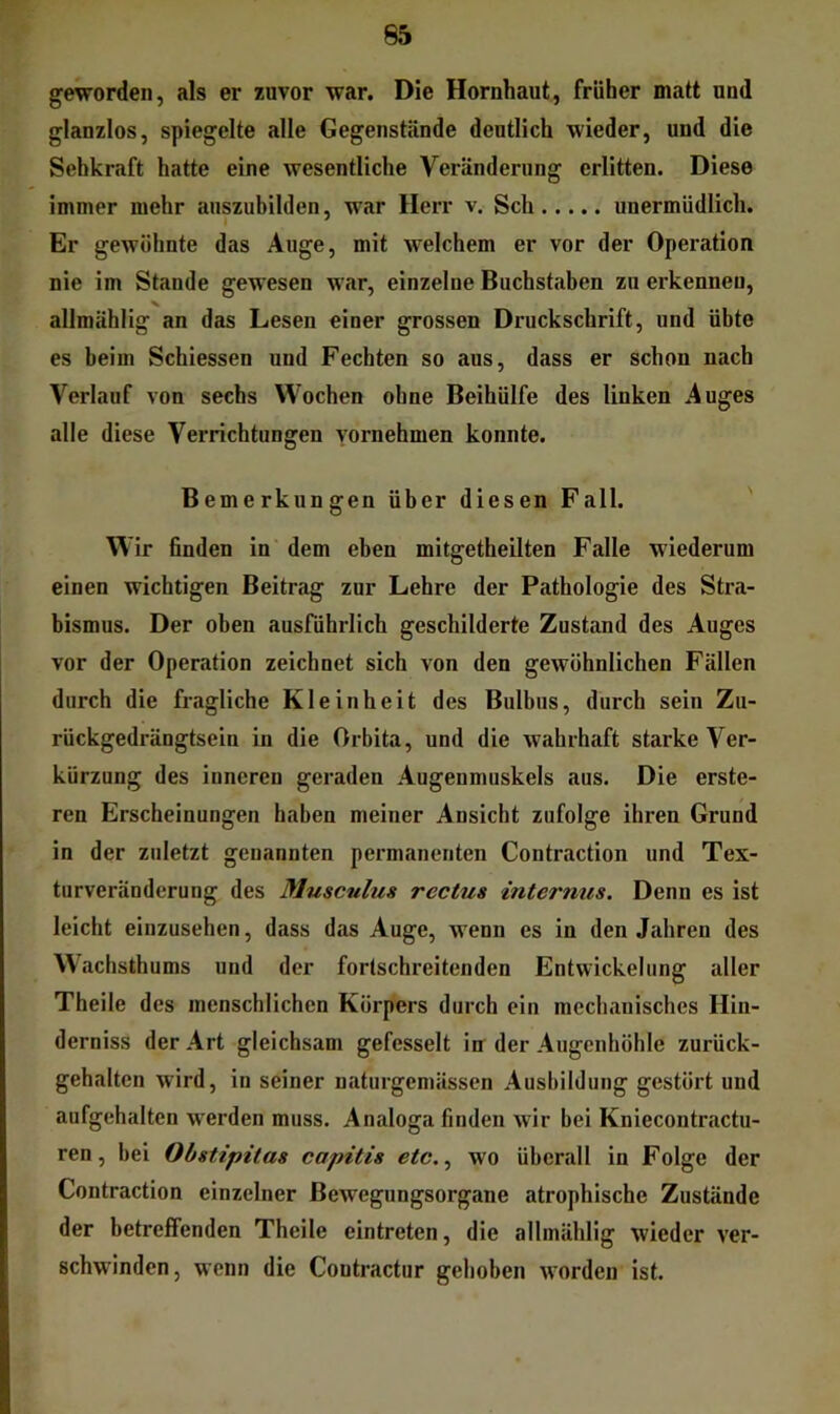 geworden, als er zuvor war. Die Hornhaut, früher matt und glanzlos, spiegelte alle Gegenstände deutlich wieder, und die Sehkraft hatte eine wesentliche Veränderung erlitten. Diese immer mehr auszubilden, war Herr v. Sch unermüdlich. Er gewöhnte das Auge, mit welchem er vor der Operation nie im Stande gewesen war, einzelne Buchstaben zu erkennen, allmählig an das Lesen einer grossen Druckschrift, und übte es beim Schiessen und Fechten so aus, dass er schon nach Verlauf von sechs Wochen ohne Beihülfe des linken Auges alle diese Verrichtungen vornehmen konnte. Bemerkungen über diesen Fall. W ir önden in dem eben mitgetheilten Falle wiederum einen wichtigen Beitrag zur Lehre der Pathologie des Stra- bismus. Der oben ausführlich geschilderte Zustand des Auges vor der Operation zeichnet sich von den gewöhnlichen Fällen durch die fragliche Kleinheit des Bulbus, durch sein Zu- rückgedrängtsein in die Orbita, und die wahrhaft starke Ver- kürzung des inneren geraden Augenmuskels aus. Die erste- ren Erscheinungen haben meiner Ansicht zufolge ihren Grund in der zuletzt genannten permanenten Contraction und Tex- turveränderung des Musculus rectus internus. Denn es ist leicht einzusehen, dass das Auge, wenn es in den Jahren des W'achsthums und der fortschreitenden Entwickelung aller Theile des menschlichen Körpers durch ein mechanisches Hin- derniss der Art gleichsam gefesselt in der Augenhöhle zurück- gehalten wird, in seiner naturgemässen Ausbildung gestört und aufgehalten w'erden muss. Analoga finden wir bei Kniecontractu- ren, bei Obstipitas capitis etc., wo überall in Folge der Contraction einzelner Bewegungsorgane atrophische Zustände der betreffenden Theile eintreten, die allmählig wieder ver- schwinden, wenn die Coutractur gehoben worden ist.