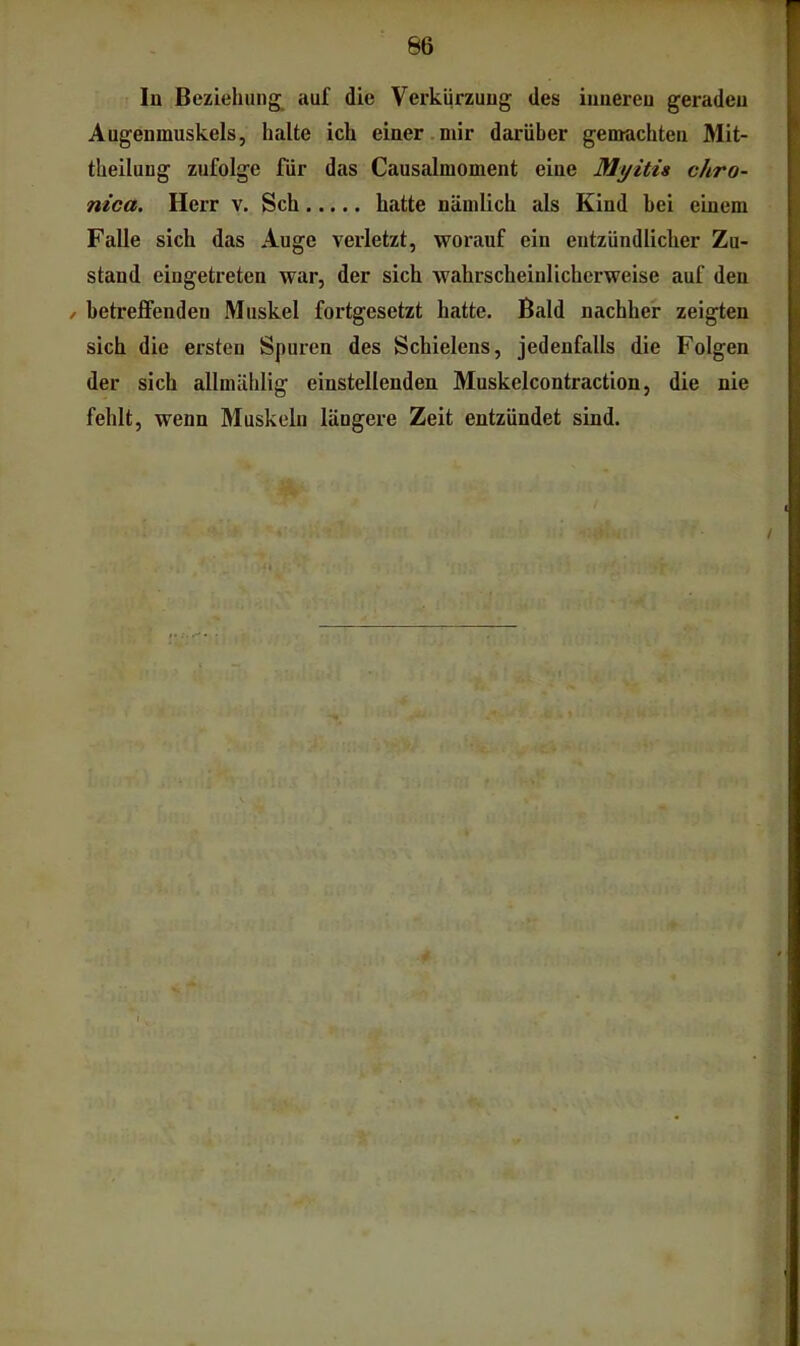 66 In Beziehung, auf die Verkürzung des iunereu geraden Augenmuskels, halte ich einer.mir darüber gemachten Mit- theilung zufolge für das Causalmoment eine Myitia chro- nica. Herr v. Sch hatte nämlich als Kind bei einem Falle sich das Auge verletzt, worauf ein entzündlicher Zu- stand eingetreten war, der sich wahrscheinlicherweise auf den / betrelFenden Muskel fortgesetzt hatte. Bald nachher zeigten sich die ersten Spuren des Schielens, jedenfalls die Folgen der sich allmählig einstellenden Muskelcontraction, die nie fehlt, wenn Muskeln längere Zeit entzündet sind.