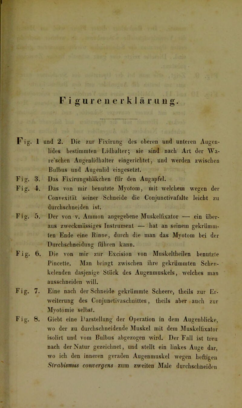Fi g u r e 11 e 1* k 1 ä r ii 11 g. Fig. Fig. Fie:. Fig. Fig. Fii 1 und 2. Die zur Fixirung des oberen und unteren Augen- lides bestimmten Lidbalter; sie sind nach Art der Wa- re’schen Augenlidhalter eingerichtet, und werden zwischen Bulbus und Augenlid eingesetzt. 3. Das Fixirungshäkchen fiir den Augapfel. 4. Das Ton mir benutzte Myofom, mit welchem wegen der Conrexität seiner Schneide die Conjunctivafalte leicht zu durchschneiden ist. 5. Der Ton v. Ammon angegebene Muskelfixator ■—• ein über- aus zweckmässiges Instrument — hat an seinem gekrümm- ten Ende eine Binne, durch die man das Myotom bei der Durchschneidung führen kann. 6. Die Ton mir zur Excisiou von Muskeltheilen benutzte Pincette. Man bringt zwischen ihre gekrümmten Schni- kelenden dasjenige Stück des Augenmuskels, welches man ausschneiden will. 7. Eine nach der Schneide gekrümmte Scheere, theils zur Er- weiterung des Conjunctiraschnittes, theils aber aucli zur Myotomie selbst. 8. Giebt eine Darstellung der Operation in dem Augenblicke, wo der zu durchschneidende Muskel mit dem Muskelfixator isolirt und vom Bulbus abgezogen wird. Der Fall ist treu nach der Natur gezeichnet, und stellt ein linkes Auge dar, wo ich den inneren geraden Augenmuskel wegen heftigen Strabismus convergens zum zweiten Male durchschneiden