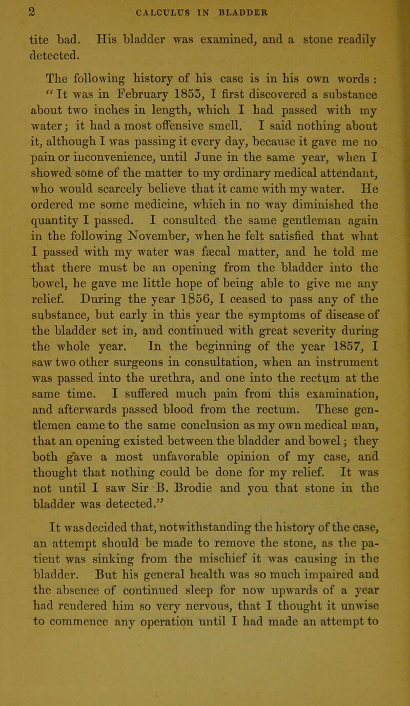 tite bad. His bladder was examined, and a stone readily- detected. Tbe following history of his case is in his own words : “ It was in February 1855, I first discovered a substance about two inches in length, which I had passed with my water; it had a most offensive smell. I said nothing about it, although I was passing it every day, because it gave me no pain or inconvenience, until June in the same year, when I showed some of the matter to my ordinary medical attendant, who would scarcely believe that it came with my water. He ordered me some medicine, which in no way diminished the quantity I passed. I consulted the same gentleman again in the following November, when he felt satisfied that what I passed with my water was faecal matter, and he told me that there must be an opening from the bladder into the bowel, he gave me little hope of being able to give me any relief. During the year 1856, I ceased to pass any of the substance, but early in this year the symptoms of disease of the bladder set in, and continued with great severity during the whole year. In the beginning of the year 1857, I saw two other surgeons in consultation, when an instrument was passed into the urethra, and one into the rectum at the same time. I suffered much pain from this examination, and afterwards passed blood from the rectum. These gen- tlemen came to the same conclusion as my own medical man, that an opening existed between the bladder and bowel; they both gave a most unfavorable opinion of my case, and thought that nothing could be done for my relief. It was not until I saw Sir B. Brodie and you that stone in the bladder was detected.” It was decided that, notwithstanding the history of the case, an attempt should be made to remove the stone, as the pa- tient was sinking from the mischief it was causing in the bladder. But his general health was so much impaired and the absence of continued sleep for now upwards of a year had rendered him so very nervous, that I thought it unwise to commence any operation until I had made an attempt to