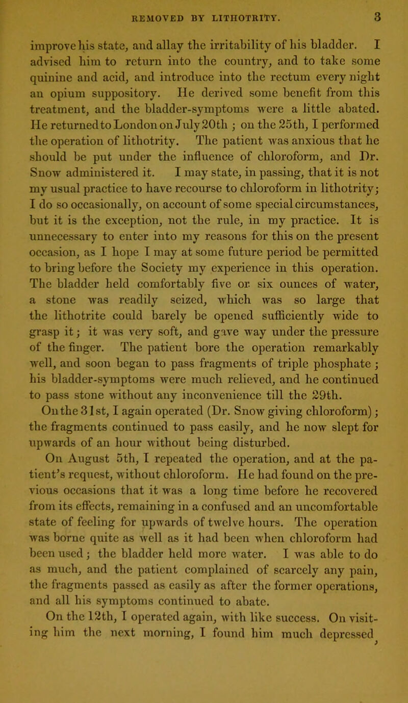 REMOVED BY LITHOTRITY. 3 improve his state, and allay the irritability of his bladder. I advised him to return into the country, and to take some quinine and acid, and introduce into the rectum every night an opium suppository. He derived some benefit from this treatment, and the bladder-symptoms were a little abated. He returned to London on July 20 th ; on the 25th, I performed the operation of lithotrity. The patient was anxious that he should be put under the influence of chloroform, and Hr. Snow administered it. I may state, in passing, that it is not my usual practice to have recourse to chloroform in lithotrity; I do so occasionally, on account of some special circumstances, but it is the exception, not the rule, in my practice. It is unnecessary to enter into my reasons for this on the present occasion, as I hope I may at some future period be permitted to bring before the Society my experience in this operation. The bladder held comfortably five or. six ounces of water, a stone was readily seized, which was so large that the lithotrite could barely be opened sufficiently wide to grasp it; it was very soft, and gave way under the pressure of the finger. The patient bore the operation remarkably well, and soon began to pass fragments of triple phosphate; his bladder-symptoms were much relieved, and he continued to pass stone without any inconvenience till the 29th. On the 31st, I again operated (Dr. Snow giving chloroform); the fragments continued to pass easily, and he now slept for upwards of an hour without being disturbed. On August 5th, I repeated the operation, and at the pa- tient’s request, without chloroform. He had found on the pre- vious occasions that it was a long time before he recovered from its effects, remaining in a confused and an uncomfortable state of feeling for upwards of twelve hours. The operation was borne quite as well as it had been when chloroform had been used ; the bladder held more water. I wras able to do as much, and the patient complained of scarcely any pain, the fragments passed as easily as after the former operations, and all his symptoms continued to abate. On the 12th, I operated again, with like success. On visit-