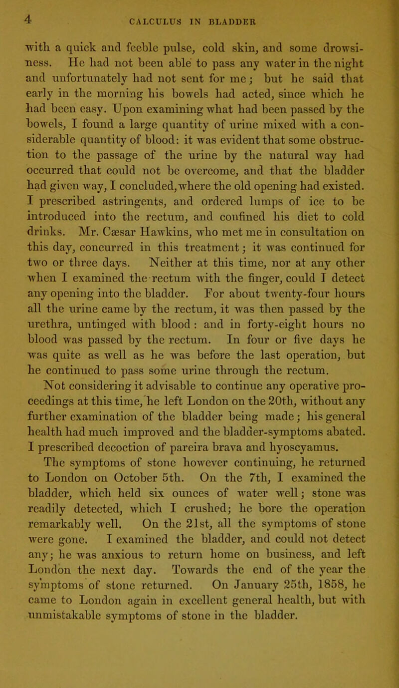 with a quick and feeble pulse, cold skin, and some drowsi- ness. He had not been able to pass any water in the night and unfortunately bad not sent for me; but be said that early in the morning bis bowels bad acted, since which be bad been easy. Upon examining what bad been passed by the bowels, I found a large quantity of urine mixed with a con- siderable quantity of blood: it was evident that some obstruc- tion to the passage of the urine by the natural way had occurred that could not be overcome, and that the bladder bad given way, I concluded, where the old opening bad existed. I prescribed astringents, and ordered lumps of ice to be introduced into the rectum, and confined bis diet to cold drinks. Mr. Caesar Hawkins, who met me in consultation on this day, concurred in this treatment; it was continued for two or three days. Neither at this time, nor at any other when I examined the rectum with the finger, could I detect any opening into the bladder. For about twenty-four hours all the urine came by the rectum, it was then passed by the urethra, untinged with blood : and in forty-eight hours no blood was passed by the rectum. In four or five days be was quite as well as he was before the last operation, but be continued to pass some urine through the rectum. Not considering it advisable to continue any operative pro- ceedings at this time, he left London on the 20th, without any further examination of the bladder being made; his general health had much improved and the bladder-symptoms abated. I prescribed decoction of pareira brava and hyoscyamus. The symptoms of stone however continuing, he returned to London on October 5th. On the 7th, I examined the bladder, which held six ounces of water well; stone was readily detected, which I crushed; he bore the operation remarkably well. On the 21st, all the symptoms of stone were gone. I examined the bladder, and could not detect any; he was anxious to return home on business, and left London the next day. Towards the end of the year the symptoms of stone returned. On January 25th, 1858, he came to London again in excellent general health, but with unmistakable symptoms of stone in the bladder.