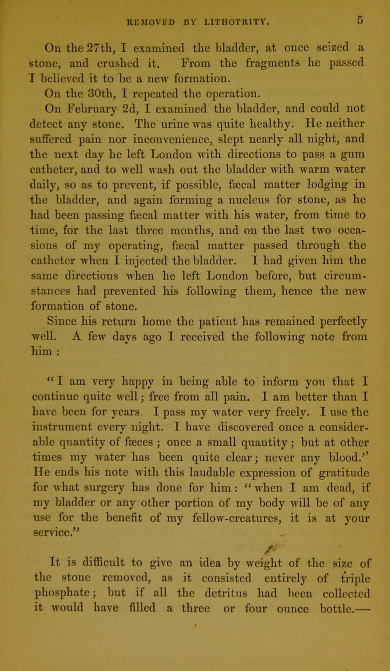 On the 27th, I examined the bladder, at once seized a stone, and crushed it. From the fragments he passed I believed it to he a new formation. On the 30th, I repeated the operation. On February 2d, I examined the bladder, and could not detect any stone. The urine was quite healthy. He neither suffered pain nor inconvenience, slept nearly all night, and the next day he left London with directions to pass a gum catheter, and to well wash out the bladder with warm water daily, so as to prevent, if possible, faecal matter lodging in the bladder, and again forming a nucleus for stone, as he had been passing faecal matter with his water, from time to time, for the last three months, and on the last two occa- sions of my operating, faecal matter passed through the catheter when I injected the bladder. I had given him the same directions when he left London before, but circum- stances had prevented his following them, hence the new formation of stone. Since his return home the patient has remained perfectly well. A few days ago I received the following note from him : “ I am very happy in being able to inform you that I continue quite well; free from all pain. I am better than I have been for years. I pass my water very freely. I use the instrument every night. I have discovered once a considei*- able quantity of faeces ; once a small quantity; but at other times my water has been quite clear; never any blood.’’ He ends his note with this laudable expression of gratitude for what surgery has done for him : “ when I am dead, if ray bladder or any other portion of my body will be of any use for the benefit of my fellow-creatures, it is at your service.” It is difficult to give an idea by weight of the size of the stone removed, as it consisted entirely of triple phosphate; but if all the detritus had been collected it would have filled a three or four ounce bottle.—