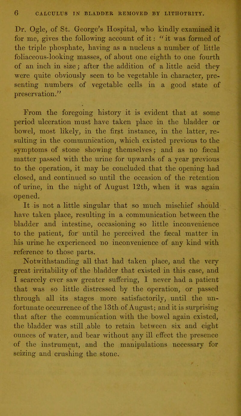 0 CALCULUS IN BLADDER REMOVED BY LITUOTR1TY. Dr. Ogle, of St. George’s Hospital, who kindly examined it for me, gives the following account of it: “ it was formed of the triple phosphate, having as a nucleus a number of little foliaceous-looking masses, of about one eighth to one fourth of an inch in size; after the addition of a little acid they were quite obviously seen to be vegetable in character, pre- senting numbers of vegetable cells in a good state of preservation.” From the foregoing history it is evident that at some period ulceration must have taken place in the bladder or bowel, most likely, in the first instance, in the latter, re- sulting in the communication, which existed previous to the symptoms of stone showing themselves; and as no faecal matter passed with the urine for upwards of a year previous to the operation, it may be concluded that the opening had closed, and continued so until the occasion of the retention of urine, in the night of August 12th, when it was again opened. It is not a little singular that so much mischief should have taken place, resulting in a communication between the bladder and intestine, occasioning so little inconvenience to the patient, for until he perceived the faecal matter in his urine he experienced no inconvenience of any kind with reference to those parts. Notwithstanding all that had taken place, and the very great irritability of the bladder that existed in this case, and 1 scarcely ever saw greater suffering, I never had a patient that was so little distressed by the operation, or passed through all its stages more satisfactorily, until the un- fortunate occurrence of the 13tli of August; and it is surprising that after the communication with the bowel again existed, the bladder was still able to retain between six and eight ounces of water, and bear without any ill effect the presence of the instrument, and the manipulations necessary for seizing and crushing the stone.