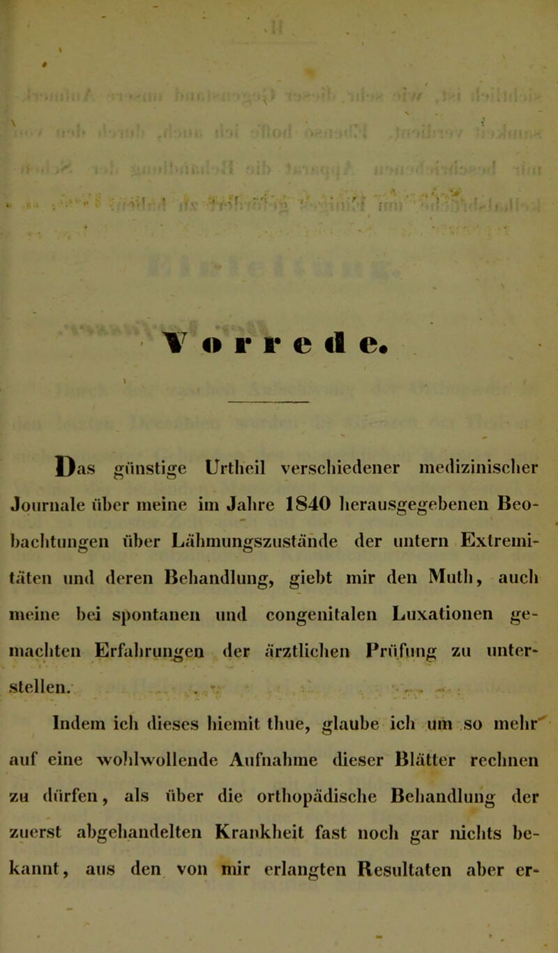 f # \ 4» r 1* e tl e« Das j^iinstige Urtlieil verschiedener medizinischer Journale über meine im Jahre 1840 lierausgegebenen Beo- baebtungen über Lcibmiingszustände der untern Extremi- täten und deren Behandlung, giebt mir den Mutli, auch meine bei spontanen und congenitalen Luxationen ge- macbten Erfahrungen der ärztlichen Prüfung zu unter- I stellen. . ,.  Indem ich dieses bicmit thue, glaube ich uiii so mehr' auf eine wohlwollende Aufnahme dieser Blätter rechnen zu dürfen, als über die orthopädische Behandlung der zuerst ahgehandelten Krankheit fast noch gar nichts be- kannt, aus den von mir erlangten Resultaten aber er-