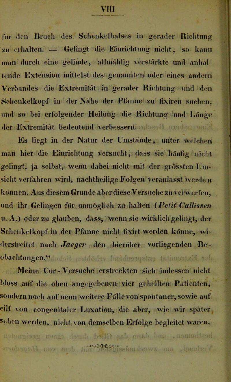 für den Briicli des Schenkelhalses in gerader Uichtung tu erhalten. — Gelingt die Einrichtnng nicht, so kann man durch eine gelinde, allmählig verstärkte und anhal- tende Extension mittelst des igenannten oder eines andern Verbandes die Extremität in gerader Richtung und den Solienkelkopf in der Nähe der Pfanne zu fixiren such«Mi, und so bei erfolgender Heilung die Richtung und Länge der Extremität bedeutend verbessern. • Es liegt in der Natur der Umstände, unter welchen man hier die Einrichtung versucht, dass sie häufig nicht gelingt, ja selbst, wenn dabei nicht mit der grössten Um- sicht verfahren wird, nachtheilige Folgen veranlasst werde n können. Aus diesem Grunde aber diese Versuche zu verwerfen, und ihr Gelingen für unmöglich zu halten (Pefit Callissen u. A.) oder zu glauben, dass, wenn sie wirklich gelingt, der Schenkelkopf in der Pfanne nicht fixirt werden könne, wi- derstreitet nach Jaeger den hierüber vorliegenden Be- obachtungen.“ i ' ' ' li Meine Cui* - Versuche erstreckten sich indessen nicht bloss ^uf die oben* ängegebeneinvier geheilten Patienteii, sondern noch auf neun weitere Fälle von spontaner, sowie auf eilf von congenitaler Luxation, die aber, wie wir später^ i^chen werden, nicht von demselben Erfolge begleitet waren.