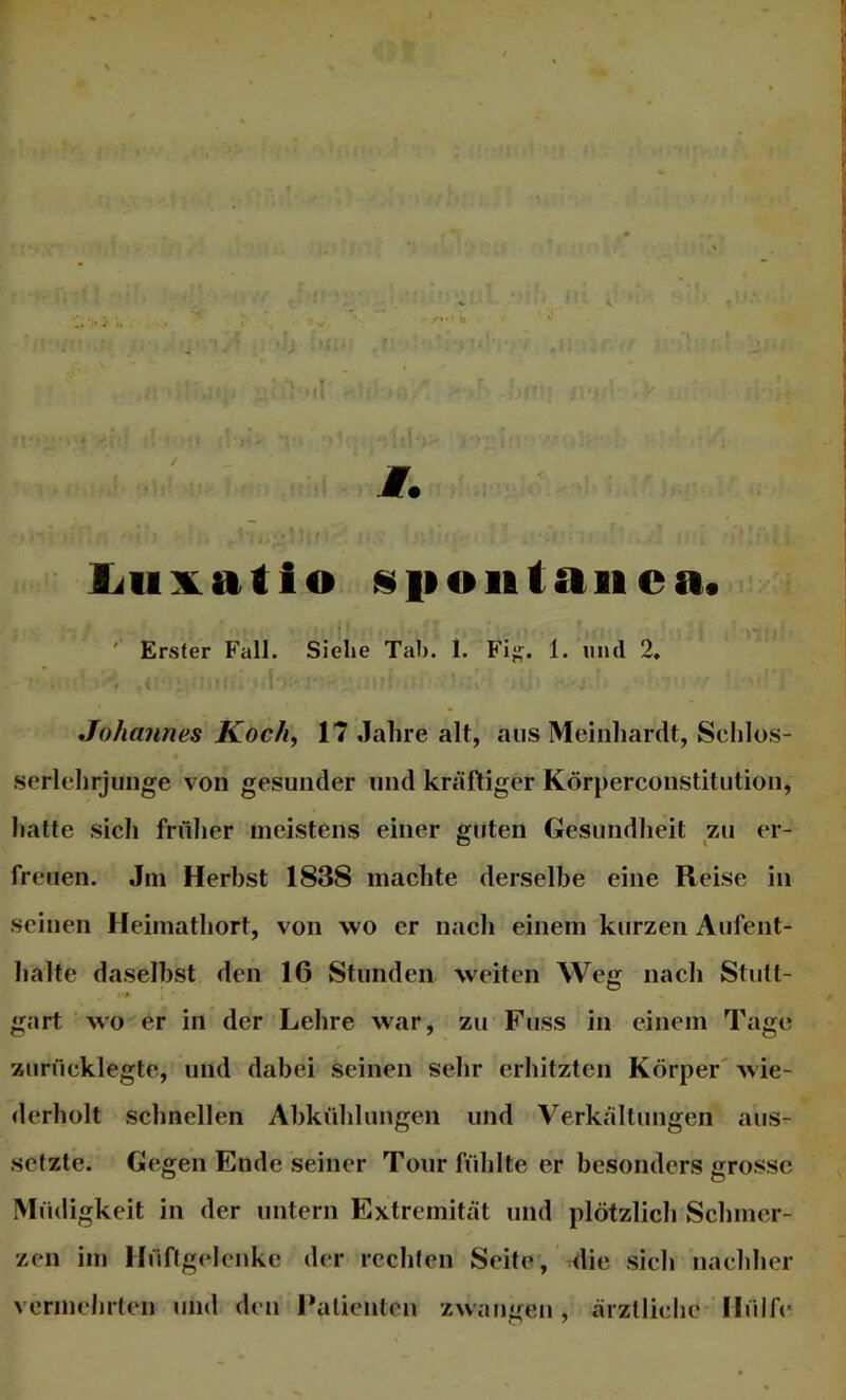 I ljuxatio siioiitaiica. ' Erster Fall. Siehe Tab. 1. Fi}!;. 1. und 2, • i Johannes Koch, 17 Jahre alt, aus Meiiiharclt, Schlos- serlehrjunge von gesunder und kräftiger Körperconstitution, halte sich fnilier meistens einer guten Gesundlieit zu er- freuen. Jni Herbst 1838 machte derselbe eine Reise in seinen Heimathort, von wo er nach einem kurzen Aufent- halte daselbst den 16 Stunden weiten Weg nach Stutt- gart wo er in der Lehre war, zu Fuss in einem Tage zurücklegte, und dabei seinen sehr erhitzten Körper' wie- derholt schnellen Abkühlungen und Verkällungen aus- setzte. Gegen Ende seiner Tour ftihlte er besonders grosse Müdigkeit in der untern Extremität und plötzlich Schmer- zen im Hüftgelenke der rechten Seite, die sieh nachher vermehrten und den Falienteu zwangen , ärztliche' Hülfe