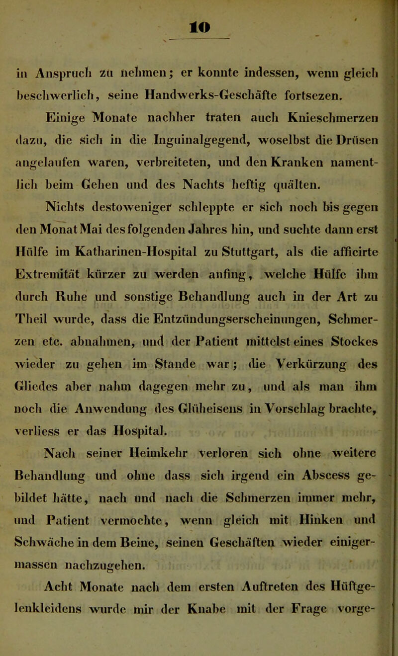 lO in Anspruch zu nehmen; er konnte indessen, wenn gleich beschwerlich, seine Handwerks-Geschäfte fortsezen. Einige Monate nachlier traten auch Kniescliinerzen dazu, die Sicli in die Inguinalgegend, woselbst die Drüsen angelaufen waren, verbreiteten, und den Kranken nament- lich beim Gehen und des Nachts heftig (juälten. Nichts destoweniger schleppte er sich noch bis gegen den Monat Mai des folgenden Jahres hin, und suchte dann erst Hülfe im Katharinen-Hospital zu Stuttgart, als die affieirte Extremität kürzer zu werden aiifing, welche Hülfe ihm durch Ruhe und sonstige Behandlung auch in der Art zu Theil wurde, dass die Entzündungserscheinungen, Schmer- zen etc. abiiahmen, und der Patient mittelst eines Stockes wieder zu gehen im Stande war; die Verkürzung des Gliedes aber nahm dagegen mehr zu, und als man ihm noeh die Anwendung des Glüheisens in Vorschlag brachte, verliess er das Hospital. Nach seiner Heimkehr verloren sich ohne weitere Behandlung und ohne dass sich irgend ein Abscess ge- ' bildet hätte, nach und nach die Schmerzen immer mehr, und Patient vermochte, wenn gleich mit Hinken und Schwäche in dem Beine, seinen Geschäften wieder einiger- massen nachzugehen. Acht Monate nach dem ersten Auftreten des Hüftge- lenkleidcns wurde mir der Knabe mit der Frage vorge-