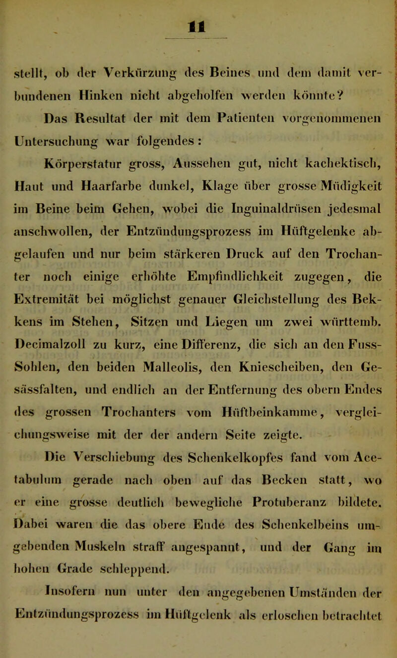 r 11 stellt, ob der Verkürzung des Beines und dein damit ver- bundenen Hinken nicht abgeliolfen vverden könnte? Das Resultat der mit dem Patienten vorgenommenen Untersuchung war folgendes : Körperstatur gross, Aussehen gut, nicht kachektisch. Haut und Haarfarbe dunkel, Klage über grosse Müdigkeit im Beine beim Gehen, wobei die Inguinaldrüsen jedesmal anschwollen, der Entzündungsprozess im Hüftgelenke ab- gelaufen und nur beim stärkeren Druck auf den Trochan- ter noch einige erhöhte Empfindlichkeit zugegen, die Extremität bei möglichst genauer Gleichstellung des Bek- kens im Stehen, Sitzen und Liegen um zwei württemb. Decimalzoll zu kurz, eine Differenz, die sich an den Fuss- Sohlen, den beiden Malleolis, den Kniescheiben, den Ge- sässfalten, und endlich an der Entfernung des obern Endes des grossen Trochanters vom Hüftheinkamme, verglei- chungsweise mit der der andern Seite zeigte. Die Verschiebung des Schenkelkopfes fand vom Ace- tabuhim gerade nach oben auf das Becken statt, wo er eine grosse deutlich bewegliche Protuberanz bildete. Dabei waren die das obere Ende des Schenkclbeins um- gebenden Muskeln straff angespannt, und der Gang im hohen Grade schleppend. Insofern nun unter den angegebenen Umständen der Entzündungsprozess im Hüffgdcnk als erloschen betrachtet