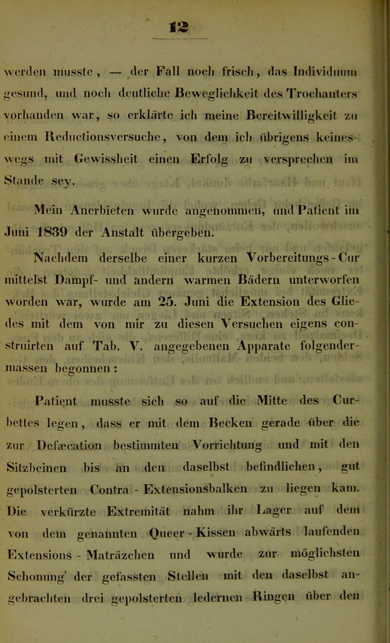 werden musste, — der Fall noch frisch, das Individuum «fesund, und noch deutliche Beweglichkeit des Trochanters vorhanden war, so erklärte ich meine Bereitwilligkeit zu einem Beductionsversuche, von dem ich übrigens keines- wegs mit Gewissheit einen Erfolg zu versprechen im Stande sey. Mein Anerbieten wurde angenommen, und Patient iui Juni 1839 der Anstalt übergeben. Nachdem derselbe einer kurzen Vorbereitimgs-Cur mittelst Dampf- und andern warmen Bädern unterworfen worden war, w urde am 25. Juni die Extension des Glie- des mit dem von mir zu diesen Versuchen eigens con- struirten auf Tab. V. angegebenen Apparate folgender- M massen begonnen : Patient musste sich so auf die Mitte des Cur- bettes legen, dass er mit dem Becken gerade über die zur l)efa?cation bestimmten Vorrichtung und mit den Sitzbeinen bis an den daselbst befindlichen, gut gepolsterten Contra - Extensionsbalken zu liegen kam. Die verkürzte Extremität nahm ihr Lager auf dem von dem genannten 'Qiieer - Kissen abw'ärts laufenden Extensions - Maträzehen und wurde zur möglichsten Schonung' der gefassten Stellen mit den daselbst an- gebrachten drei gepolsterten ledernen Bingen über den