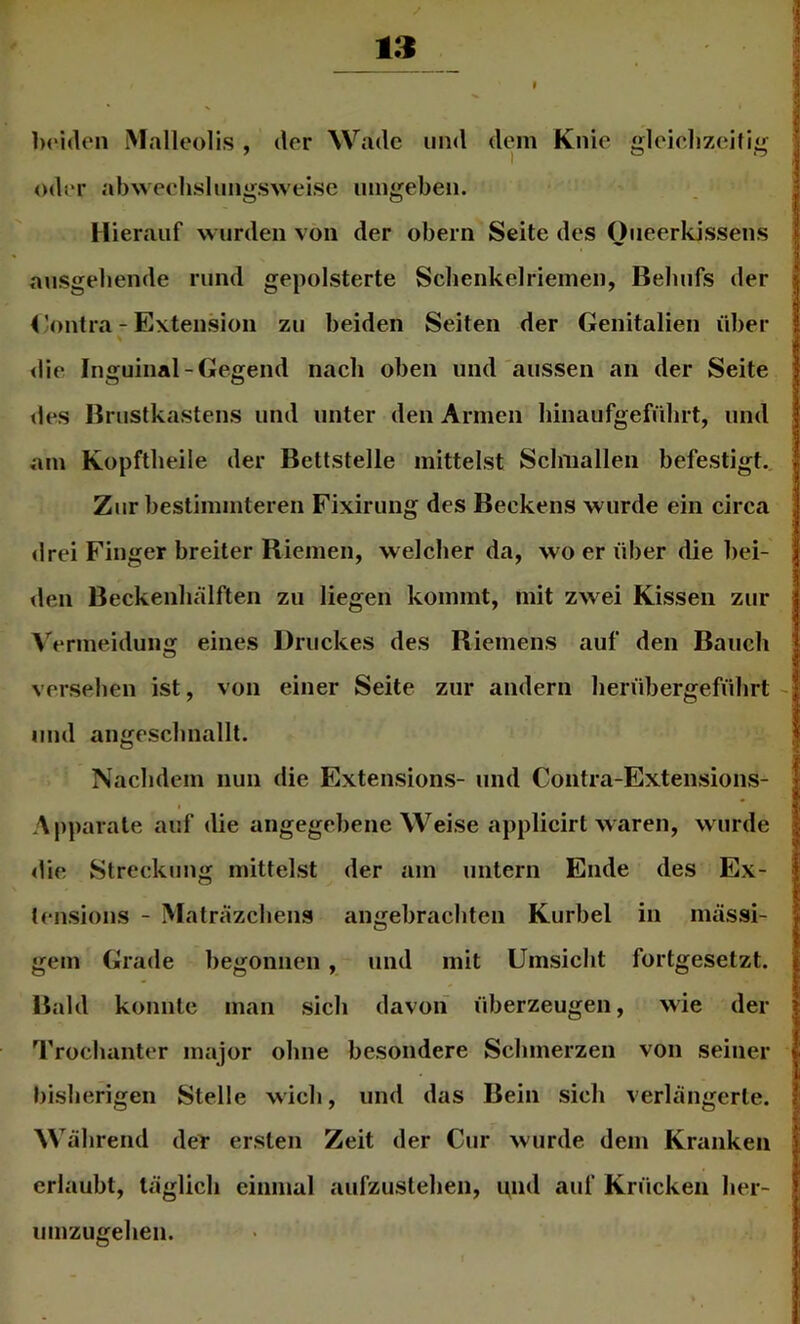 Ix'iden Malleolis , der Wade iin<l dem Knie gleielizeitig oder abweehslimgsweise umgeben. Hierauf wurden von der obern Seite des Oneerkissens ausgeliende rund gepolsterte Scbenkelriemen, Behufs der 4 kontra - Extension zu beiden Seiten der Genitalien über die Iiiicuinal-Gegend nach oben und aussen an der Seite tles Brustkastens und unter den Armen binaufgeführt, und am Kopftlieile der Bettstelle mittelst Sclmallen befestigt. Zur bestimmteren Fixirung des Beckens wurde ein circa drei Finger breiter Kiemen, welcher da, wo er über die bei- den Beckenluälften zu liegen kommt, mit zwei Kissen zur Vermeidung eines Druckes des Kiemens auf den Bauch versehen ist, von einer Seite zur andern herübergeführt und angeschnallt. Nachdem nun die Extensions- und Contra-Extensions- Apparate auf die angegebene Weise applicirt waren, wurde die Streckung mittelst der am untern Ende des Ex- lensions - Maträzehens angebrachten Kurbel in mässi- gem Grade begonnen, und mit Umsicht fortgesetzt. Bald konnte man sich davon überzeugen, wie der Trochanter major ohne besondere Schmerzen von seiner bisherigen Stelle wich, und das Bein sich verlängerte. Während deir ersten Zeit der Cur wurde dem Kranken erlaubt, täglich einmal aufzustehen, und auf Krücken her- umzugehen.