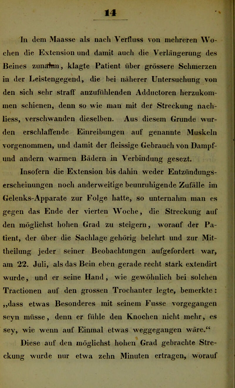 In dem Maasse als nacl» Verfliiss von mehreren Wo- chen die Extension und damit auch die Verlängerung des Beines zunainn, klagte Patient über grössere Schmerzen in der Leistengegend, die hei näherer Untersuchung von den sich sehr straff anzufühleiiden Adductoren lierzukom- men schienen, denn so wie man mit der Streckung nach- I liess, verschwanden dieselben. Aus diesem Grunde wur- den erschlaffende Einreibungen auf genannte Muskeln vorgenommen, und damit der fleissige Gebrauch von Dampf- und andern warmen Bädern in Verbindung gesezt. Insofern die Extension bis dahin weder Entzündunffs- erscheinungen noch anderweitige beunruhigende Zufälle im Gelenks-Apparate zur Folge hatte, so unternahm man es gegen das Ende der vierten Woche, die Streckung auf den möglichst hohen Grad zu steigern, worauf der Pa- tient, der über die Sachlage gehörig belehrt und zur Mit- theilung jeder seiner Beobachtungen aufgefordert war, am 22. Juli, als das Bein eben gerade recht stark extendirt wurde, und er seine Hand, wie gewöhnlich bei solchen Tractionen auf den grossen Trochanter legte, bemerkte: „dass etwas Besonderes mit seinem Fusse vorgegangen seyn müsse, denn er fühle den Knochen nicht mehr, es sey, wie wenn auf Einmal etwas weggegangen wäre.“ Diese auf den möglichst hohen Grad gebrachte Stre- ckung wurde nur etwa zehn Minuten ertragen, worauf