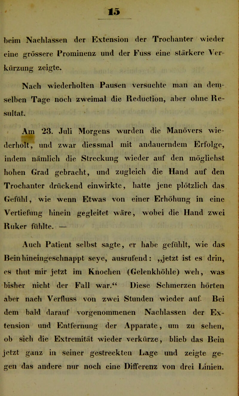 heim Nachlassen der Extension der Trochanter wieder eine «rrössere Prominenz und der Fuss eine stärkere Ver- o kürzung zeigte. Nach wiederholten Pausen versuchte man an dein- selhen Tage noch zweimal die Reduction, aber ohne Re- sultat. . Am 23. Juli Morgens wurden die Manövers wie- derholt, und zwar diessmal mit andauerndem Erfolge, indem nämlich die Streckung wieder auf den möglichst hohen Grad gebracht, und zugleich die Hand auf den Trochanter drückend einwirkte, hatte jene plötzlich das Gefühl, wie wenn Etwas von einer Erhöhung in eine Vertiefung hinein gegleitet wäre, wobei die Hand zwei Ruker fühlte. — Auch Patient selbst sagte, er habe gefühlt, wie das Rein hineingeschnappt seye, ausrufend: „jetzt ist es drin, es thut mir jetzt im Knochen (Gelenkhöhle) weh, was bisher nicht der Fall war,“ Diese Schmerzen hörten aber nach Verfluss von zwei Stunden wieder auf. Rei dem bald darauf vorgenommenen Nachlassen der Ex- tension und Entfernung der Apparate, um zu sehen, ob .sich die Extremität wieder verkürze, blieb das Bein jetzt ganz in seiner gestreckten Lage und zeigte ge- gen das andere nur noch eine Differenz von drei Linien.