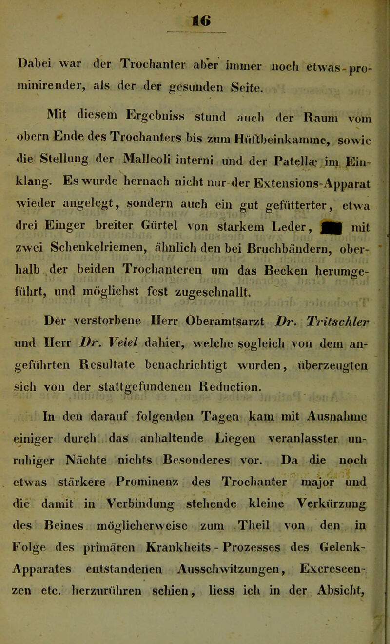 Dabei war der Troelianter aber iimner noch etwas-pro- niinirender, als der der gesunden Seite. Mit diesem Ergebniss stund auch der Raum vom Obern Ende des Trochanters bis zum Hüflbeinkammc, sowie die Stellung der Malleoli interni und der Patell* im Ein- \ ■ ' klang. Es wurde hernacb nicht nur der Extensions-Apparat wieder angelegt, sondern auch ein gut gefütterter, etwa drei Eiliger breiter Gürtel von starkem Leder, mit zwei Sclienkelriemen, ähnlich den bei ßruclibändern, ober- halb der beiden Trocbanteren um das Becken lierumse- führt, und möglichst fest zugescbnallt. Der verstorbene Herr Oberamtsarzt Dr. Tritschler und Herr Dr. Veiel dahier, w'elclie sogleich von dem an- geführten Resultate benacbricliligt wurden, überzeugten sich von der stattgefundenen Reduction. In den darauf folgenden Tagen kam mit Ausnahme einiger durch das anhaltende Liegen veranlasster un- ruhiger Nächte nichts Besonderes vor. Da die noch etwas stärkere Prominenz des Trochanter major und die damit in Verbindung stehende kleine Verkürzung des Beines möglicherweise zum Theil von den in Folge des primären Krankheits - Prozesses des Gelenk- Apparates entstandenen Ausschwitzungen, Excrescen- zen etc. herzurühren schien, liess ich in der Absicht,