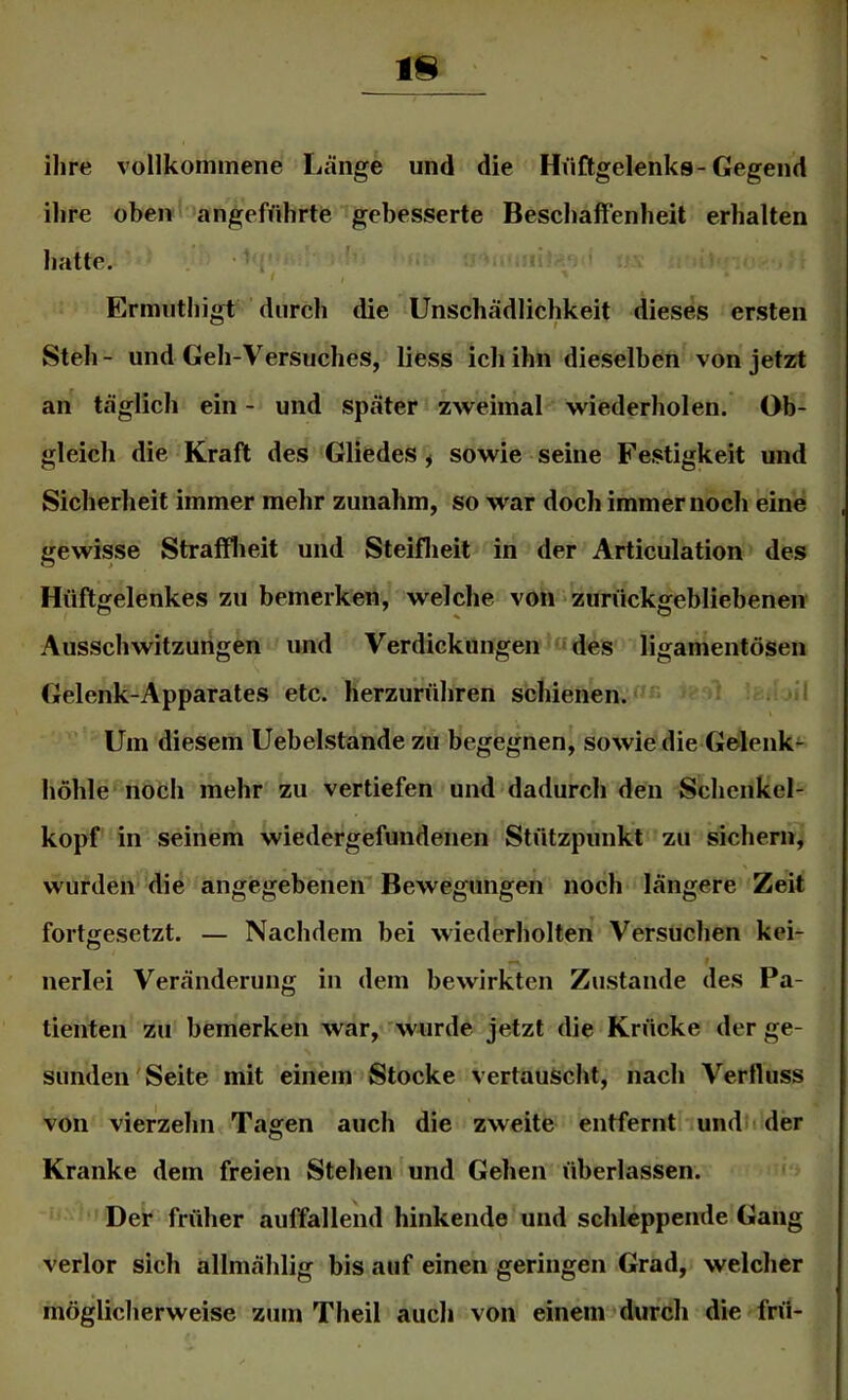 ihre vollkommene Länge und die Hüftgelenks-Gegend ihre oben angeführte gebesserte Beschaffenheit erhalten hatte. '' t Ermuthigt durch die Unschädlichkeit dieses ersten Steh - und Geh-Versuches, liess ich ihn dieselben von jetzt an täglich ein - und später zweimal wiederholen. Ob- gleich die Kraft des Gliedes ^ sowie seine Festigkeit und Sicherheit immer mehr zunahm, so war doch immernoch eine gewisse Strafflieit und Steiflieit in der Articulation des Hüftgelenkes zu bemerken, welche von - zurückgebliebenen Ausschwitzungen und Verdickungen'u des ligamentösen Gelenk-Apparates etc. herzurühren schienen.«- . -il Um diesem Uebelstande zu begegnen, sowie die Gelenk^ höhle noeh mehr zu vertiefen und dadurch den Schenkel- kopf in seinem wiedergefundenen Stützpunkt zu sichern, wurden die angegebenen Bewegungen noch längere Zeit fortgesetzt. — Nachdem bei wiederholten Versuchen keL t nerlei Veränderung in dem bewirkten Zustande des Pa- tienten zu bemerken war,'wurde jetzt die Krücke der ge- sunden'Seite mit einem Stocke vertauscht, nach Verfluss von vierzehn Tagen auch die zweite entfernte undlt der Kranke dem freien Stehen und Gehen überlassen. Der früher auffallend hinkende und schleppende Gang verlor sich allmählig bis auf einen geringen Grad, welcher möglicherweise zum Theil auch von einem durch die frü-