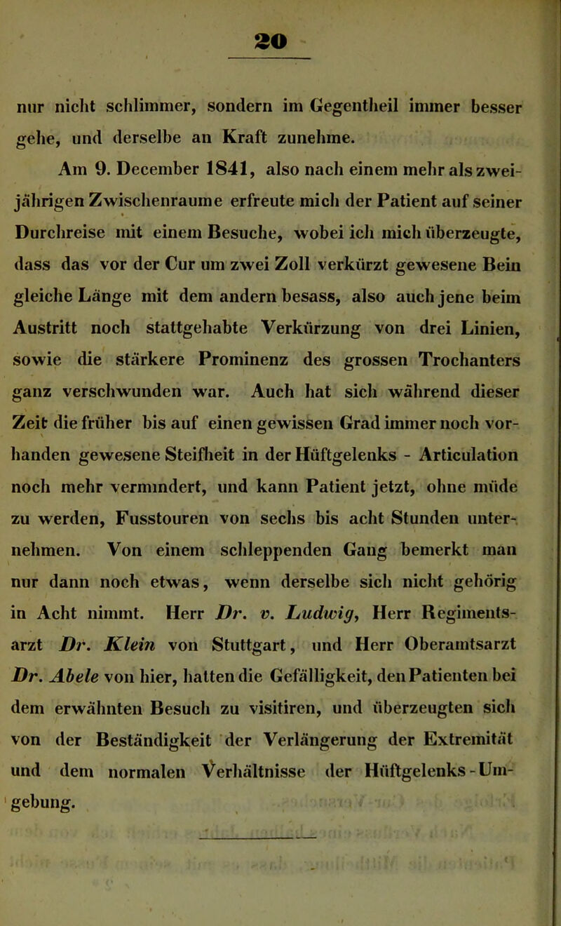 nur nicht schlimmer, sondern im Gegentheil immer besser gehe, und derselbe an Kraft zunehme. Am 9. December 1841, also nach einem mehr als zwei- jährigen Zwischenräume erfreute mich der Patient auf seiner Durchreise mit einem Besuche, wobei ich mich liberzeugte, dass das vor der Cur um zwei Zoll verkürzt gewesene Bein gleiche Länge mit dem andern besass, also auch jene beim Austritt noch stattgehabte Verkürzung von drei Linien, sowie die stärkere Prominenz des grossen Trochanters ganz verschwunden war. Auch hat sich während dieser Zeit die früher bis auf einen gewissen Grad immer noch vor- handen gewesene Steiflieit in der Hüftgelenks - Articulation noch mehr vermindert, und kann Patient jetzt, ohne müde zu werden, Fusstouren von sechs bis acht Stunden unter-, nehmen. Von einem sclileppenden Gang bemerkt man nur dann noch etwas, wenn derselbe sich nicht gehörig in Acht nimmt. Herr Dr. v. Ludwig^ Herr Regimenls- arzt Dr. Klein von Stuttgart, und Herr Oberaintsarzt Dr. Abele von hier, halten die Gefälligkeit, den Patienten bei dem erwähnten Besuch zu visitiren, und überzeugten sich von der Beständigkeit der Verlängerung der Extremität und dem normalen Verhältnisse der Hüftgelenks-Uin- ' gebung.