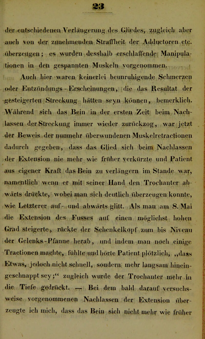 der entschiedenen Verlängerung des Gliedes, zuglei(;Ii aber auch von der zunehmenden Straffheit der Adductoren etc. überzeugen; es wurden desshalb erschlaffend^ Manipula- tionen in den gespannten Muskeln vorgenommen. Auch hier waren keinerlei beunruhigende Schmerzen 1 oder Entzündungs - Ersclieinungen, die das Resultat der gesteigerten Streckung hätten seyn können, hemerklich. Während sich das Bein in der ersten Zeit beim Nach- lassen der Streckung immer wieder zurückzog, war jetzt der Beweis der nunmehr überwundenen Muskelretractionen dadurch gegeben, dass das Glied sich beim Nachlassen der Extension nie mehr wie frülier verkürzte und Patient i aus eigener Kraft das Bein zu verlängern im Stande war, namentlich wenn er mit seiner Hand den Trochanter- ab- wärts drückte, wobei man sich deutlich überzeugen konnte, wie Letzterer auf- und abwärts glitt. Als inan am 8. Mai die Extension des Fusses auf einen möglichst hohen Grad steigerte, rückte der Sehenkelkopf zum his Niveau der Gelenks-Pfanne herab, und indem man noch einige Tractionen machte, fühlte und hörte Patient plötzlich, ,,dass Etwas, jedoch nicht schnell, sondern mehr langsam hinein- geschnappt sey;“ zugleich wurde der Trochanter mehr in die Tiefe gedrückt. Bei dem bald darauf versuchs- weise vorgenommenen Nachlassen der Extension über- zeugte ich mich, dass das Bein sich nicht mehr wie fridier