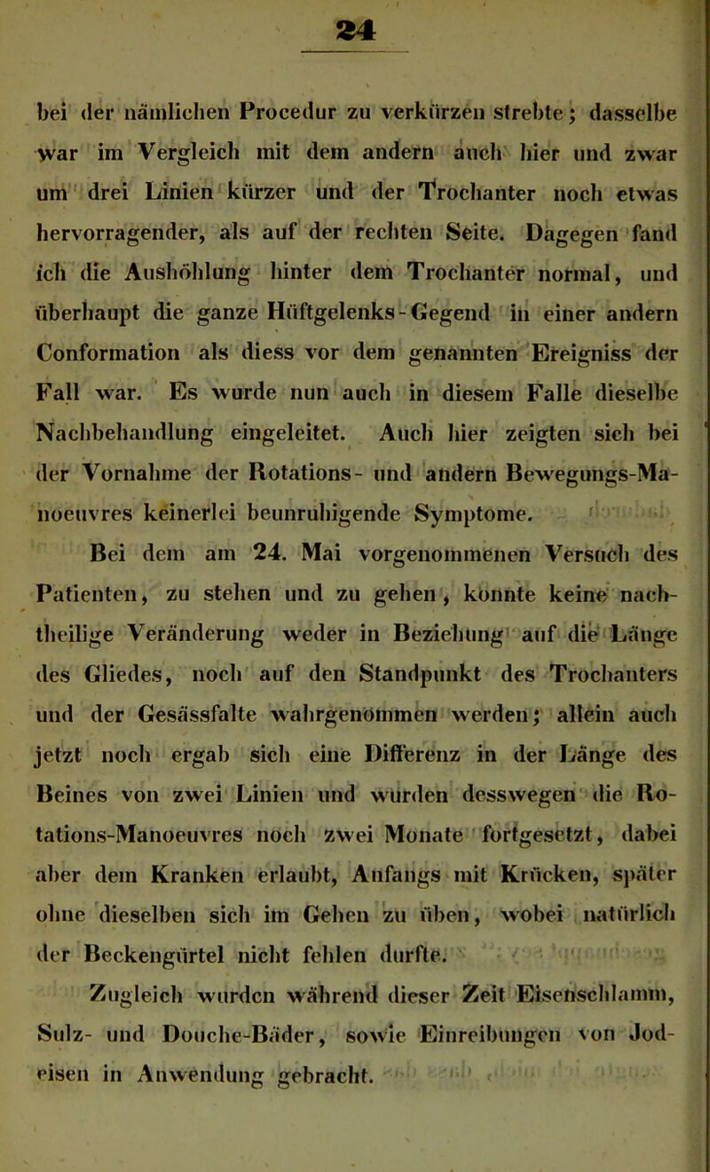 bei der iiämlielien Procedur zu verkiirzeii strebte; dasselbe war im Vergleich mit dem andern anch'' hier und zwar um' drei Linien-kürzer und der 'froclianter noch etwas hervorragender, als auf der rechten Seite. Dagegen 'fand ich die Aushöhlung hinter dem Trochanter normal, und überhaupt die ganze Hüftgelenks - Gegend in einer andern Conformation als diess vor dem genannten Ereigniss der Fall war. Es wurde nun auch in diesem Falle dieselbe Nachbehandlung eingeleitet. Auch hier zeigten sich bei der Vornahme der Rotations- und andern Bewegungs-Ma- noeuvres keinerlei beunruhigende Symptome. Bei dem am 24. Mai vorgenommenen Versuch des Patienten, zu stehen und zu gehen, konnte keine’ nach- theilige Veränderung weder in Beziehungi' auf die Länge des Gliedes, noch auf den Standpunkt des Trochanters und der Gesässfalte wahrgenömmen werden;' allein auch jetzt noch ergab sich eine Differenz in der Länge des Beines von zwei Linien und würden desswegen'die Ro- tations-Manoeuvres noch zwei Monate ' fortgesetzt, dabei aber dem Kranken erlaubt, Anfangs mit Krücken, später ohne dieselben sich im Gehen zu üben, wobei natürlich der Beckengürtel nicht fehlen durfte. -i • ' ’ Zugleich wurden während dieser Zeit Eisenschlamm, Sulz- und Douche-Bäder, sowie 'Einreibungen von Jod- eisen in Anwendung gebracht. e