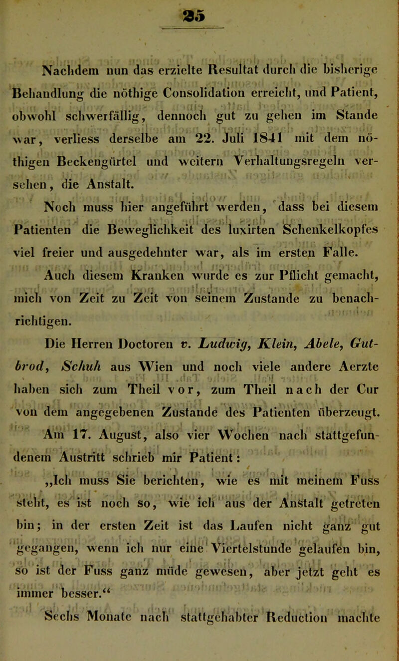 Naclidem nun das erzielte Resultat durcli die bisherige Behandlung die nöthige Consolidation erreicht, und Patient, obwohl schwerfällig, dennocfi gut zu gehen im Stande war, verliess derselbe am 22. Juli 1841 mit dem nö- thigen Beckengürtel und weitern Verhaltungsregeln ver- sehen, die Anstalt. Noch muss hier angeführt werden, dass bei diesem . ;i »)' - ,f'h Patienten die Beweglichkeit des luxirten viel freier und ausgedehnter war, als im ersten Falle. Auch diesem Kranken w urde es zur Pflicht gemacht, Schenkelkopfes mich von Zeit zu Zeit von seinem Zustande zu benach- richtigen. Die Herren Doctoren r. Ludwig^ Klein, Abele, Gut- brod, Schuh aus Wien und noch viele andere Aerzte i M haben sich zum Theil vor, zum Theil nach der Cur von dem angegebenen Zustande des Patienten überzeugt. ' f ■ ■ ^ Am 17. August, also vier Wochen nach stattgefun- I denem Austritt schrieb mir Patient: „Ich muss Sie berichten, wie es mit meinem Fuss I ' * '* steht, es ist noch so, wie ich aus der Anstalt getreten bin; in der ersten Zeit ist das Laufen nicht ganz gut ''gegangen, wenn ich nur eine*Viertelstunde gelaufen bin, so ist der Fuss ganz müde gewesen, aber jetzt geht es immer besser.“ Sechs Monate nacli stattgehabter Rcduclion machte