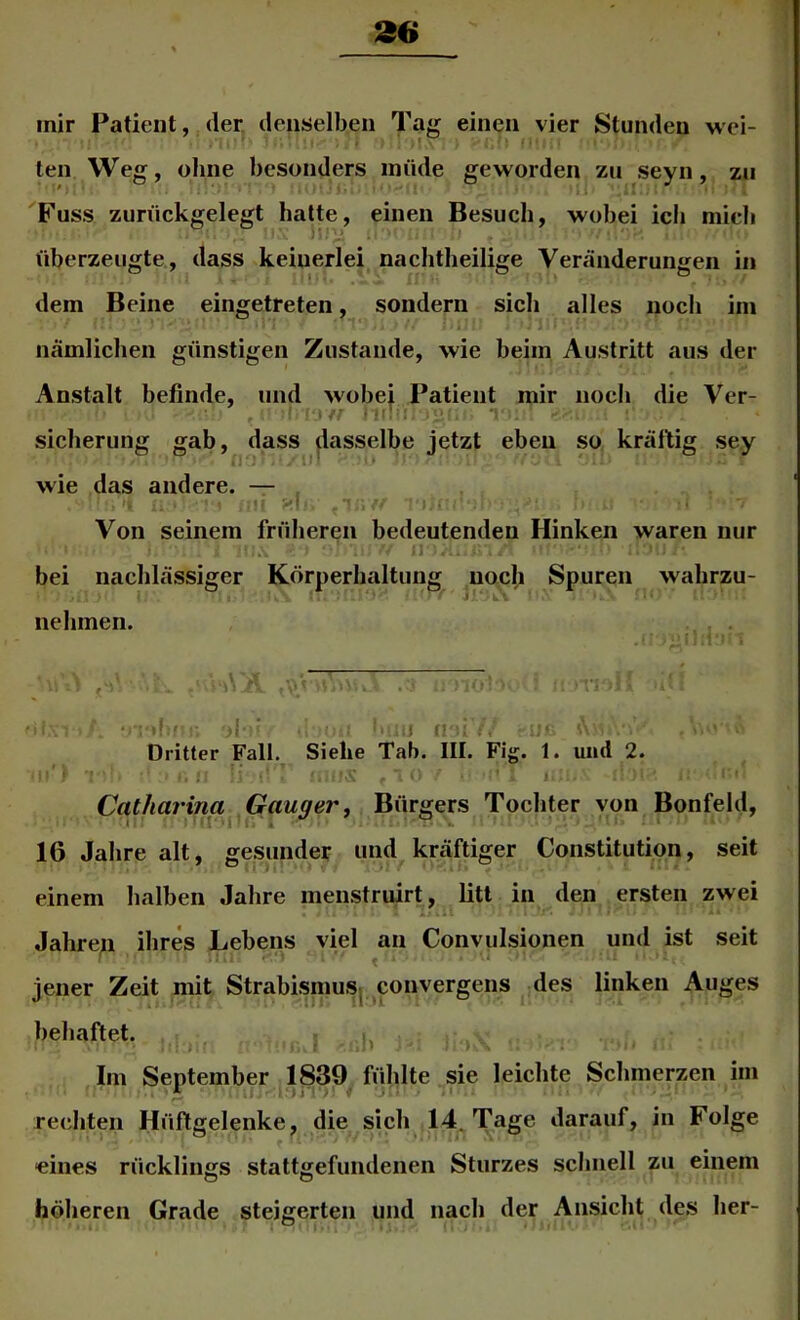 ten Weg, ohne besonders müde geworden zu seyn, zu Fuss zurückgelegt hatte, einen Besuch, wobei ich mich überzeugte, dass keinerlei nachtheilige Veränderungen in dem Beine eingetreten, sondern sich alles noch im nämlichen günstigen Zustande, wie beim Austritt aus der Anstalt befinde, und wobei Patient mir noch die Ver- Sicherung gab, dass dasselbe jetzt eben so kräftig sey wie das andere. — . 't ijf Von seinem früheren bedeutenden Hinken waren nur 1 A bei nachlässiger Körperhaltung noch Spuren wahrzu- » Ik.'- nehmen. Dritter Fall, Siehe Tab. III. Fig. 1. und 2. Catharina Gauger, Bürgers Tochter von Bonfeld, 16 Jahre alt, gesunder und kräftiger Constitution, seit einem halben Jahre menstruirt, litt in den ersten zwei Jahren ihres Lebens viel an Convulsionen und ist seit ^ .4 jener Zeit mit StrabisniuS| ^convergens des linken Auges behaftet. ,, Im September 1839 fühlte sie leichte Schmerzen im . * A. ti ' rechten Hüftgelenke, die sich 14. Tage darauf, in Folge eines rücklings stattgefundenen Sturzes schnell zu einem höheren Grade steigerten und nach der Ansicht des her-