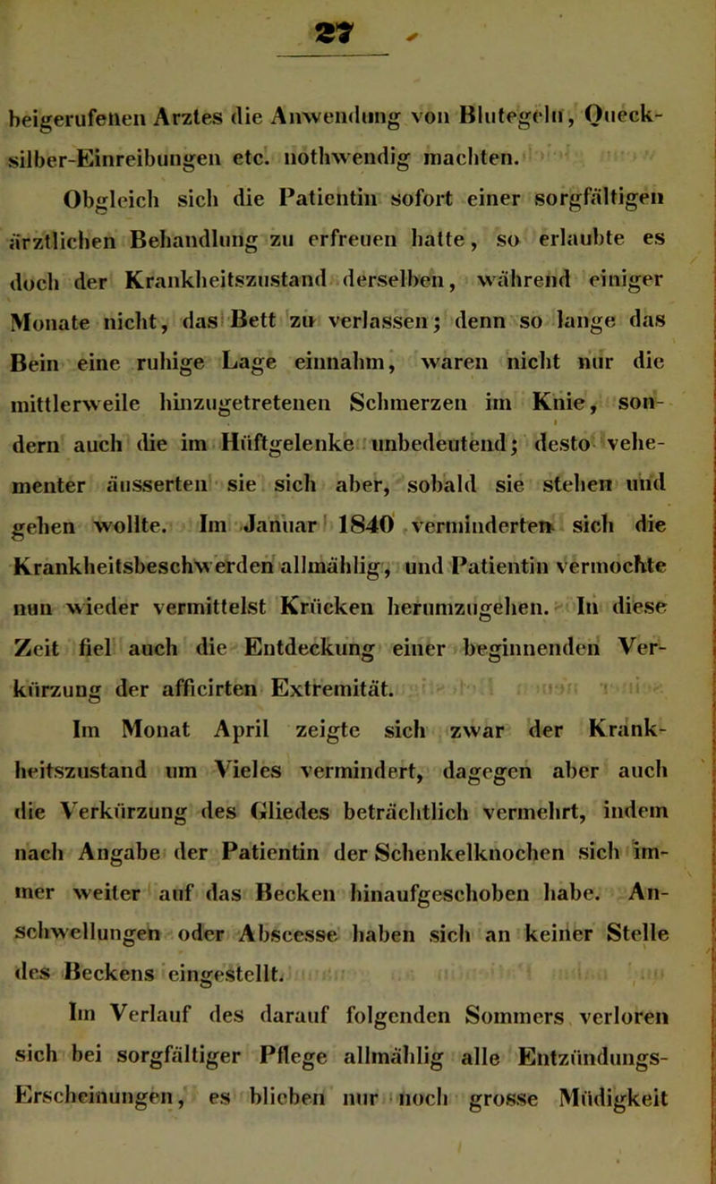 Z7 beigerufelien Arztes die Anwendung von Blutegeln, Oueck- silber-Einreibungen etc. nothwendig inacbten. Obgleich sich die Patientin sofort einer sorgfältigen ärztlichen Behandlung zu erfreuen batte, so erlaubte es doch der Krankbeitszustand derselben, während einiger Monate nicht, das-Bett zn verlassen; denn so lange das Bein eine ruhige Lage eiiniabm, waren nicht riiir die mittlerweile binzugetretenen Schmerzen im Knie, son- I dem auch die im Hüftgelenke . unbedeutend; desto- vehe- menter äusserten sie sich aber, sobald sie stehen und gehen wollte. Im Januar* 184Ö vermindertet^ sich die Krankheitsbeschwerden allmählig, und Patientin vermochte nun wieder vermittelst Krücken heriimzugehen. - In diese Zeit fiel auch die Entdeckung einer beginnenden Ver- kürzung der afficirten Extremität. ;t Im Monat April zeigte sich zwar der Krank- heitszustand um Vieles vermindert, dagegen aber auch die Verkürzung des Gliedes beträchtlich vermehrt, indem nach Angabe der Patientin der Schenkelknocben sich im- mer weiter auf das Becken hinaufgeschoben habe. An- schwellungen oder Absccsse haben sich an keiner Stelle des Beckens eino^estellt. i O I Im Verlauf des darauf folgenden Sommers verloren sich bei sorgfältiger Pflege allmählig alle Entzündungs- Erscheinungen , es blieben nur • noch grosse Müdigkeit
