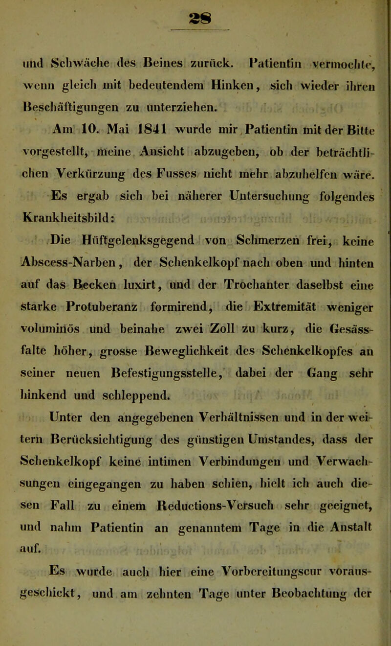 und Schwäche des Beines zurück. Patientin vennochle, wenn gleicli mit bedeutendem Hinken, sich wieder ihren Besdiälltigungen zu unterziehen. Am 10. Mai 1841 wurde mir, Patientin mit der Bitte vorgestellt, meine Ansicht abzugebeii, ob der beträchtli- chen Verkürzung des Fusses nicht mehr abzuhelfen wäre. Es ergab sich bei näherer Untersuchung folgendes Krankheitsbild: i i rv .Die Hüftgelenksgegend J von Schmerzen frei, keine Abscess-Narben, der Schenkelkopf nach oben und hinten auf das Becken luxirt, und der Trochanter daselbst eine starke Protuberanz formirend, die Extremität weniger voluminös und beinahe zwei Zoll zu kurz, die Gesäss- falte höher, grosse Beweglichkeit des Schenkelkopfes an seiner neuen Befestigungsstelle, dabei der Gang sehr hinkend und schleppend. 1 Unter den angegebenen Verhältnissen und in der wei- tern Beriicksichtigung des günstigen Umstandes, dass der Schenkelkopf keine intimen Verbindungen und Verwach- sungen eingegangen zu haben schien, hielt ich auch die- sen Fall zu einem lleductions-Versuch sehr geeignet, und nahm Patientin an genanntem Tage in die Anstalt auf. Es wurde, auch hier eine Vorbcreitungscur voraus- geschickt, und am zehnten Tage unter Beobachtung der