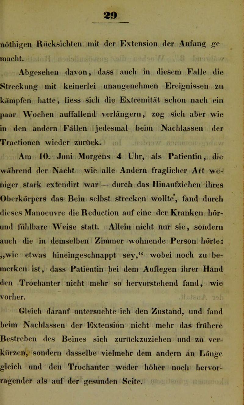 nötliigcn Rücksichten mit der Extension der Anfang ge- macht. ! Abgesehen davon, dass aiicli in diesem Falle die Streckung mit keinerlei unangenehmen Ereignissen zu kämpfen hatte, Hess sich die Extremität schon nach ein paar Wochen auffallend verlängern, zog sich aber wie in den andern Fällen jedesmal beim Nachlassen der Tractionen wieder zurück. i> Am 10; Juni Morgens 4 Uhr, als Patientin, die während der Nacht wie alle Andern fraglicher Art we- niger stark extendirt war — durch das Hinaufziehen ihres Oberkörpers das Bein selbst strecken wollte*, fand durch dieses Manoeuvre die Reduction auf eine der Kranken hör- iind fühlbare Weise statt. Allein nicht nur sie, sondern auch die in demselben Zimmer wohnende Person hörte; „wie etwas hineingeschnappt sey,“ wobei noch zu be- merken ist, dass Patientin bei dem Auflegen ihrer Hand den Trochanter nicht mehr so hervorstehend fand, .wie vorher. Gleich darauf untersuchte ich den Zustand, und fand heim Nachlassen der Extension nicht mehr das frühere Bestreben des Beines sich zurückzuziehen und zu ver- kürzen, sondern dasselbe vielmehr dem andern an Länge gleich und den Trochanter weder höher noch hervor- ragender als auf der gesunden Seite. ^