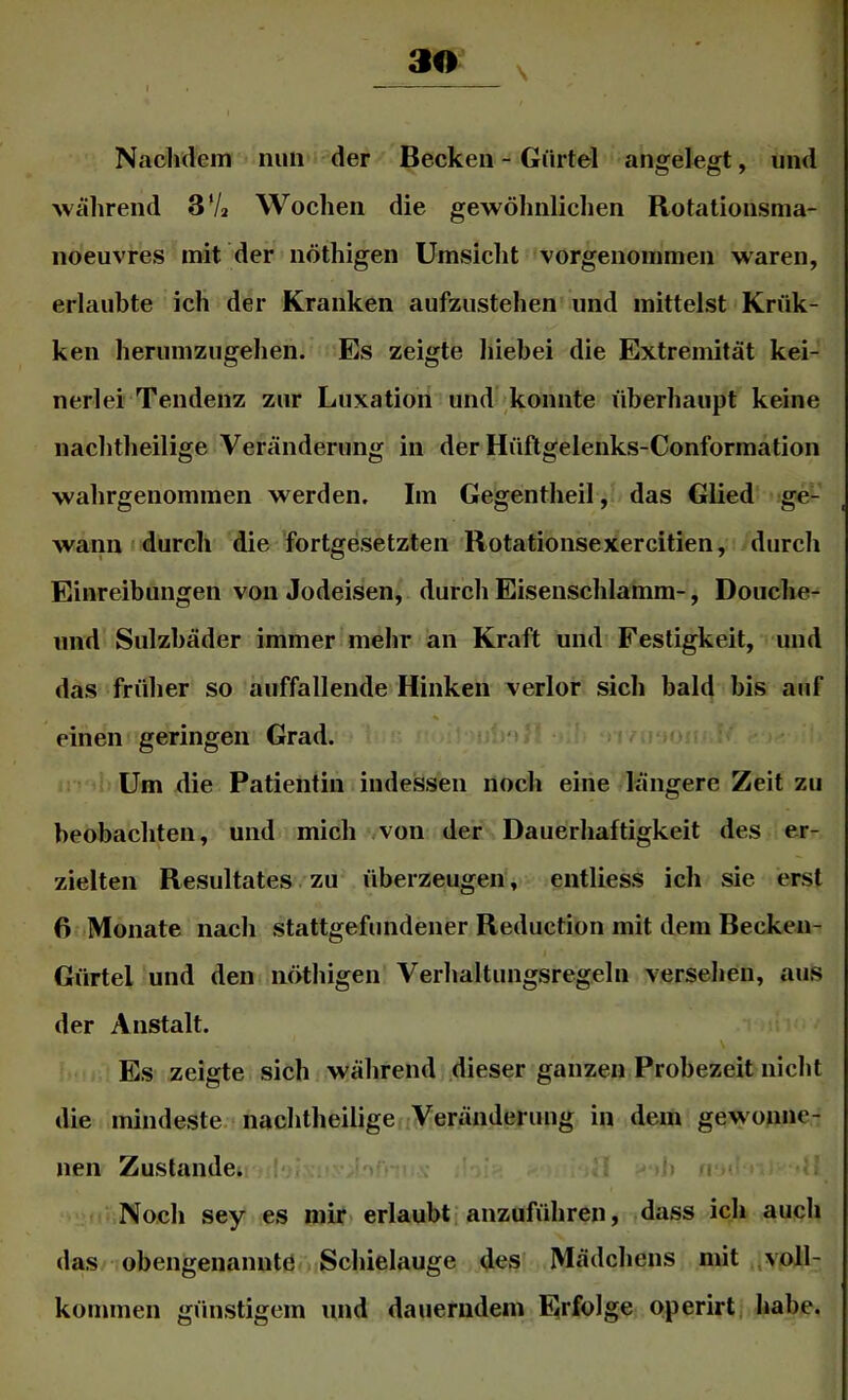 30_ Nachdem nun der Becken - Gürtel angelegt, und ■während 37» Wochen die gewöhnlichen Rotationsnia- noeuvres mit der nöthigen Umsiclit vorgenommen waren, erlaubte ich der Kranken aufzustehen und mittelst Krük- ken herumzugellen. Es zeigte liiebei die Extremität kei- nerlei Tendenz zur Luxation und konnte überhaupt keine nachtheilige Veränderung in der Hüftgelenks-Conformation wahrgenommen werden. Im Gegentheil, das Glied ge- wann »durch die fortgesetzten Rotationsexercitien, durch Einreibungen von Jodeisen, durch Eisenschlamm-, Douche- und Sulzhäder immerimehr an Kraft und Festigkeit, und das früher so auffallende Hinken verlor sich bald bis auf einen geringen Grad. '> Um die Patientin indessen noch eine längere Zeit zu beobachten, und mich von der Dauerhaftigkeit des er- zielten Resultates. zu überzeugen, entliess ich sie erst 6 Monate nach stattgefundener Rediiction mit dem Becken- Gürtel und den nöthigen Verhaltimgsregeln versehen, aus der Anstalt. Es zeigte sich während dieser ganzen Probezeit nicht die mindeste. nachtheiligedVeränderimg in dem gewonne- nen Zustande; '‘j- •> i Noch sey es mir erlaubti anzuführen, dass ich auch das obengenanntö Schielauge des' Mädchens mit voll- kommen günstigem und dauerndem Erfolge operirt habe.