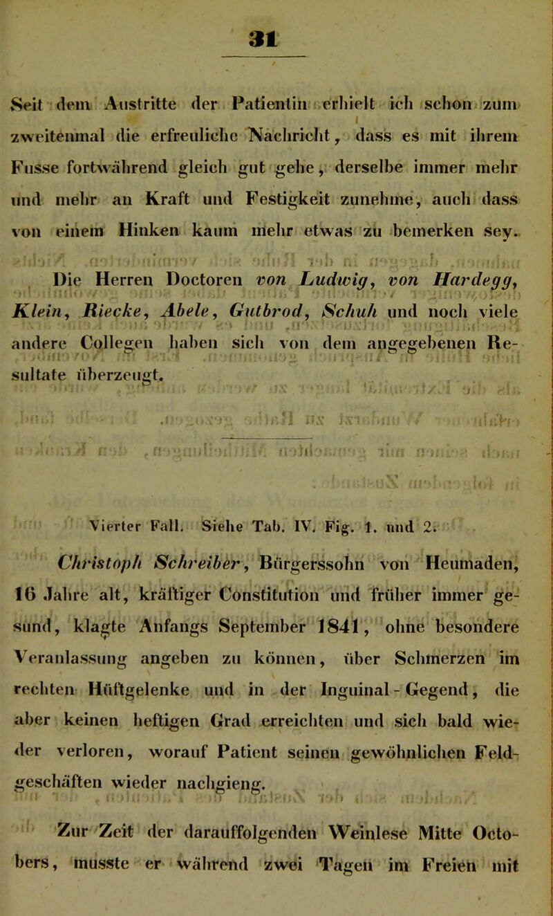 3t Seit idem Austritte der Patientin erhielt ich schon< zum I zweitenmal die erfreuliche Nacliricht, dass es mit ihrem Fusse fortwährend gleich gut gehe, derselbe immer mehr und mehr an Kraft und Festigkeit zunehmey auch! dass von einem Hinken kaum mehr etwas zu bemerken sey. i ' vil) r. Die Herren Doctoren von Ludwig, von Hardegg^ ni* ' lii' Klein., Rieche, Abele, Gutbrod, Schuh und noch viele , > i ^ ■» 'I I; .! andere Collegen haben sich von dem angegebenen Re- ^ .1.0- i siiltate überzeugt. -.-n lix ji. a . ;a ‘il-. J I: Vierter Fall. Siehe Tab. IV. Fig. 1. mul 2; Christoph Schreiber, Bürgerssohn von Heumaden, 16 Jahre alt, kräftiger Constitution und früher immer ge- sund, klagte Anfangs September ‘1841, ohne'besondere Veranla.ssung angeben zu können, über Schmerzen im rechten Hüftgelenke und in der Inguinal - Gegend, die aber keinen heftigen Grad erreichten und sich bald wie- der verloren, worauf Patient seinen gewöhnlichen Feld- ge.schäften wieder nachgieng. ' ■ '!ii I ■■ Zur Zeit der darauffolgenden Weinlese Mitte Octo- bers, mu.sste er während zwei Tagen im Freieh mit