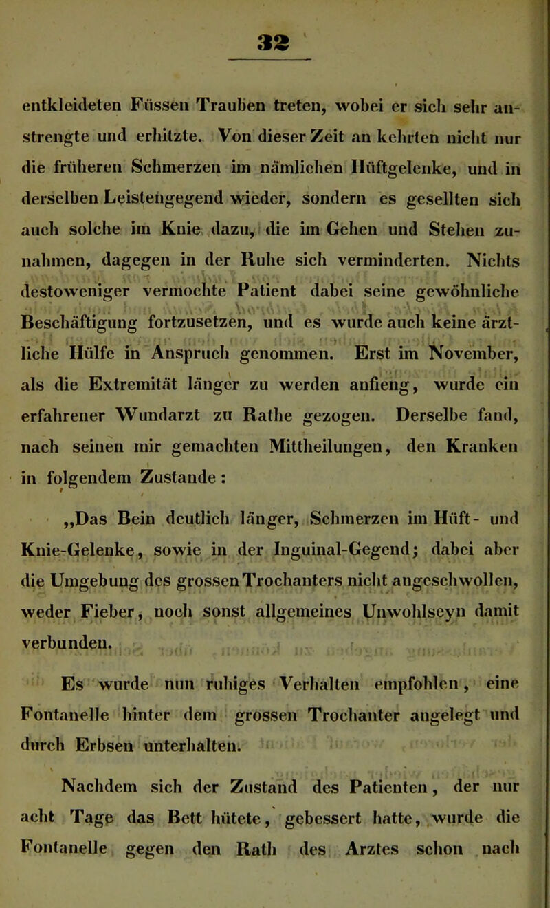 33 entkleideten Füssen Traulien treten, wobei er sich sehr an- strengte und erhitzte. Von dieser Zeit an kelirten nicht nur die früheren Schmerzen im nämliclien Hüftgelenke, und in derselben Leistengegend wieder, sondern es gesellten sich auch solche im Knie dazu, die im Gehen und Stehen Zu- nahmen, dagegen in der Ruhe sich verminderten. Nichts destoweniger vermochte Patient dabei seine gewöhnliche , . \u>'' . . Beschäftigung fortzusetzen, und es wurde auch keine ärzt- liehe Hülfe in Anspruch genommen. Erst im November, als die Extremität länger zu werden anfieng, wurde ein erfahrener Wundarzt zu Rathe gezogen. Derselbe fand, nach seinen mir gemachten Mittheilungen, den Kranken ■ in folgendem Zustande: „Das Bein deutlich länger, Schmerzen im Hüft- und Knie-Gelenke, sowie in der Inguinal-Gegend; dabei aber die Umgebung des grossen Trochanters nicht angeschwollen, weder Fieber, noch sonst allgemeines Unwohlseyn damit verbunden. ,, Es wurde nun ruhiges Verhalten empfohlen, eine Fontanelle hinter dem grossen Trochanter angelegt und durch Erbsen unterhalten. ‘‘ * Nachdem sich der Zustand des Patienten, der nur acht Tagp das Bett hütete, gebessert hatte, wurde die Fontanelle gegen den Rath des Arztes schon nach