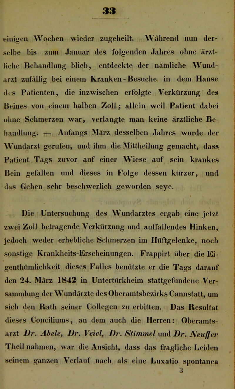 einigen Wochen wieder zugeheilt. Während niin der- selbe bis zum Januar des folgenden Jahres ohne ärzt- liche Behandlung blieb, entdeckte der nämliche Wund- |i !i arzt zufällig bei einem Kranken - Besuche, in dem Hause des Patienten, die inzwischen erfolgte Verkürzung des Beines von einem halben Zoll; allein weil Patient dabei ohne Schmerzen war, verlangte man keine ärztliche Be- handlung. — Anfangs März desselben Jahres wurde der Wundarzt gerufen, und ihm die Mittheilung gemacht, dass Patient Tags zuvor auf einer Wiese auf sein krankes Bein gefallen und dieses in Folge dessen kurzer, und das Gehen sehr beschwerlich geworden seye. ■ • i j Die Untersuchung des Wundarztes ergab eine jetzt ji zwei Zoll betragende Verkürzung und auffallendes Hinken, I; |i jedoch weder erhebliche Schmerzen im Hüftgelenke, noch | sonstige Krankheits-Erscheinungen. Frappirt über die Ei- |: genthümlichkeit dieses Falles benützte er die Tags darauf S s den 24. März 1842 in Untertürkheim stattgefundene Ver- 1 Sammlung der Wundärzte des Oberamtsbezirks Cannstatt, um r sich den Rath seiner Collegen zu erbitten. Das Resultat ^ dieses Conciliums, au dem auch die Herren: Oberamts- !; arzt Dr. Abele, Dr. Veiel, Dr. Stimmei und Dr. Neufier t Theil nahmen, war die Ansicht, dass das fragliche Leiden [ l! seinem ganzen Verlauf nach als eine Luxatio spontanea I 3 ! 1