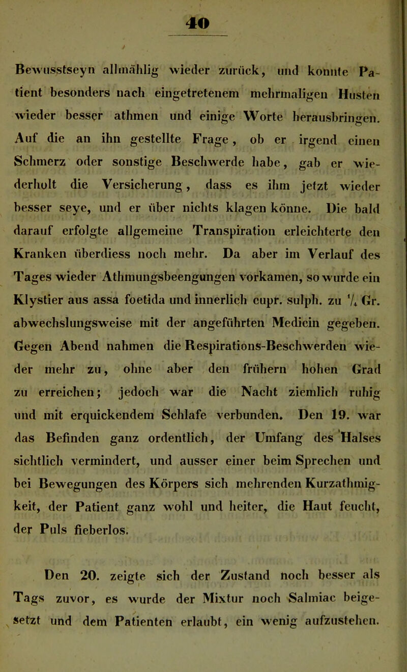 Bewusstseyn allmählig wieder zurück, und koniife Pa- tient besonders nach eingetretenem mehrmaligen Husten wieder besser atlimen und einige Worte herausbrino^en Auf die an ihn gestellte Frage, ob er irgend einen Schmerz oder sonstige Beschwerde habe, gab er wie- derholt die Versicherung, dass es ihm jetzt wieder besser seye, und er über nichts klagen könne. Die bald darauf erfolgte allgemeine Transpiration erleichterte den Kranken überdiess noch mehr. Da aber im Verlauf des Tages wieder Athmungsbeengungen vorkamen, so wurde ein Klystier aus assa foetida und innerlich cupr. sulph. zu V* Gr. abwechslungsweise mit der angeführten Medicin gegeben. Gegen Abend nahmen die Respirations-Beschwerden wie- der mehr zu, ohne aber den frühem hohen Grad zu erreichen; jedoch war die Nacht ziemlich ruhig und mit erquickendem Schlafe verbunden. Den 19. w'ar das Befinden ganz ordentlich, der Umfang des Halses sichtlich vermindert, und ausser einer beim Sprechen und bei Bewegungen des Körpers sich mehrenden Kurzathmig- keit, der Patient ganz wohl und heiter, die Haut feucht, der Puls fieberlos. Den 20. zeigte sich der Zustand noch besser als Tags zuvor, es wurde der Mixtur noch Salmiac beige- ^ setzt und dem Patienten erlaubt, ein wenig aufzustehen.