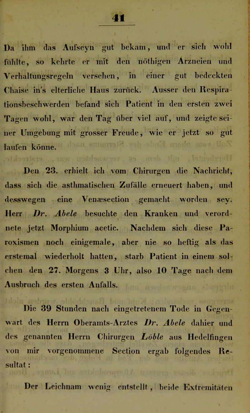 4t Da ihm das Aufseyii gut bekam, und er sich wolil fühlte, so kelirle er mit den iiölhigen Arzneien und Verhaltungsregeln versehen, in einer gut bedeckten Chaise in’s elterliche Haus zurück. Ausser den Respira- tionsheschwerden befand sich Patient in den ersten zwei Tagen wohl, war den Tag über viel auf, und zeigte sei- ner Umgebung mit grosser Freude, wie er jetzt so gut laufen könne. Den 23. erhielt ich vom Chirurgen die Nachricht, dass sich die asthmatischen' Zufälle erneuert haben, und desswegen eine Venaesection gemacht worden sey. Herr . Dr. Abele besuchte den Kranken und verord- \ nete jetzt Morphium acetic. Nachdem sich diese Pa- roxismen noch einigemale, aber nie so heftig als das erstemal wiederholt hatten, starb Patient in einem sol- chen den 27. Morgens 3 Uhr, also 10 Tage nach dem Ausbruch des ersten Anfalls. Die 39 Stunden nach eingetretenem Tode in Gegen- wart des Herrn Oberamts-Arztes lh\ Abele dahier und des genannten Herrn Chirurgen Löble aus Hedelfingen von mir vorgenommene Section ergab folgendes Re- sultat : Der Leichnam wenig entstellt, beide Extremitäten