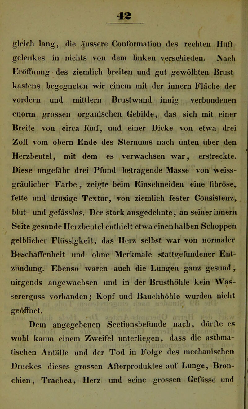 43 gleich lang, die äussere Couformation des rechten Hiin- gelenkes in nichts von dem linken \'erschieden. Nach Eröffnung des ziemlich breiten und gut gewölbten Brust- kastens begegneten wir einem mit der innern Fläche der vordem und mittlern Brustwand innig verbundenen enorm grossen organischen Gebilde, das sich mit einer Breite von circa fünf, und einer Dicke von etwa drei Zoll vom obern Ende des Sternums nach unten über den Herzbeutel, mit dem es verwachsen war, erstreckte. Diese ungeftihr drei Pfund betragende Masse von weiss- gräulicher Farbe, zeigte beim Einschneiden eine fibröse, fette und drüsige Textur, von ziemlich fester Consistenz, blut- und gefässlos. Der stark ausgedehnte, an seiner innern Seite gesunde Herzbeutel enthielt etwa einen halben Schoppen gelblicher Flüssigkeit, das Herz selbst war von normaler Beschaffenheit und ohne Merkmale stattgefiindener Ent- zündung. Ebenso waren auch die Lungen ganz gesund, nirgends angewachsen und in der Brusthöhle kein Was- sererguss vorhanden; Kopf und Bauchhöhle wurden nicht geöffiiet. Dem angegebenen Sectionsbefunde nach, dürfte es wohl kaum einem Zweifel unterliegen, dass die asthma- tischen AnfVille und der Tod in Folge des mechanischen Druckes dieses grossen Afterproduktes auf Lunge, Bron- chien , Trachea, Herz und seine grossen Gefässe und