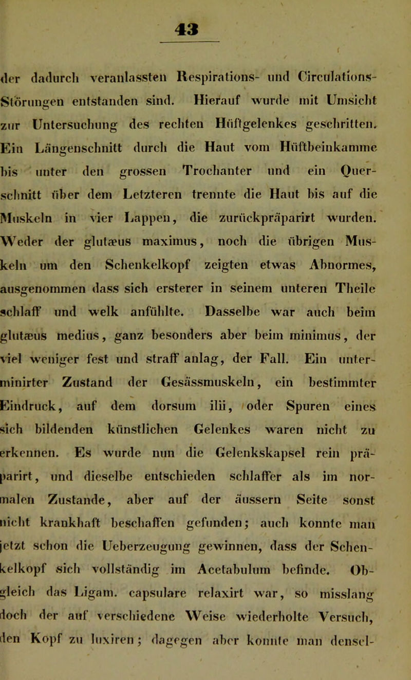 der dadurch veraiilassten Respirations- und Circulations- Stdrungen entstanden sind. Hierauf wurde mit Umsicht zur Untersuchung des rechten Hüftgelenkes geschritten. Ein Längenschnitt durch die Haut vom Hüftbeinkamme bis unter den grossen Troclianter und ein Ouer- schnitt über dem Letzteren trennte die Haut bis auf die Muskeln in vier Lappen, die ziirückpräparirt wurden. Weder der glutaeus maximus, noch die übrigen Mus- keln um den Schenkelkopf zeigten etwas Abnormes, ausgenommen dass sich ersterer in seinem unteren Theile schlaff und welk anfühlte. Dasselbe war auch beim gliitaßus medius, ganz besonders aber beim minimus, der viel weniger fest und straff anlag, der Fall. Ein unter' minirter Zustand der Gesässmuskeln, ein bestimmter Eindruck, auf dem dorsiim ilii, »oder Spuren eines sich bildenden künstlichen Gelenkes waren nicht zu I erkennen. Es wurde nun die Gelenkskapsel rein prä- parirt, und dieselbe entschieden schlaffer als im nor- malen Zustande, aber auf der äussern Seite sonst niclit krankhaft beschaffen gefunden; auch konnte man jetzt sclion die Ueberzeugung gewinnen, dass der Schen- kelkopf vsich vollständig im Acetabuhim befinde. Ob- gleich das Ligam. capsulare relaxirt war, so misslang doch der auf verschiedene Weise wiederholte Versuch, den Kopf zu hixiren; dagegen aber konnte man densel-