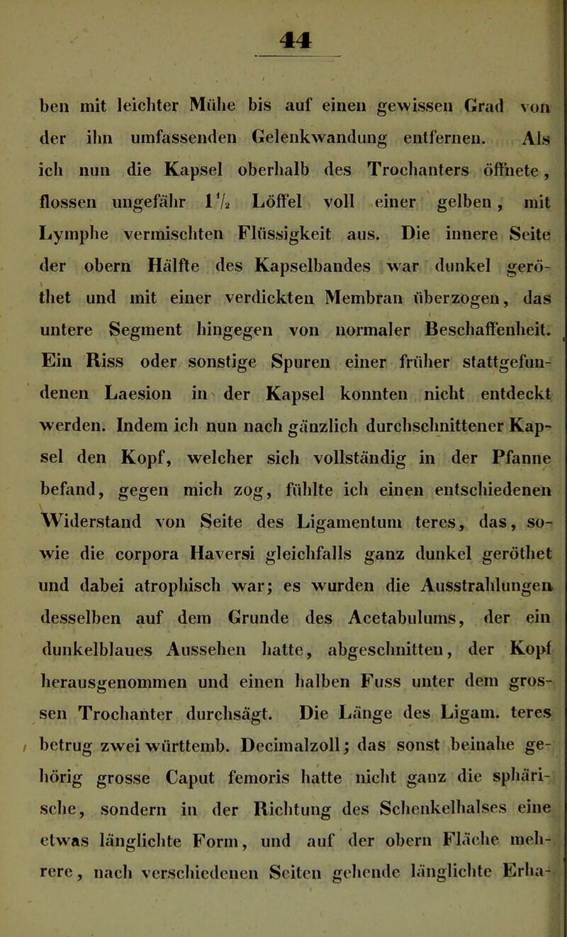 ben mit leichter Mühe bis auf einen gewissen Grad von der ihn umfassenden Gelenkwandung entl’ernen. Als ich nun die Kapsel oberhalb des Trochanters öffnete, flössen ungefähr 1 Va Löffel voll einer gelben , mit Lymphe vermischten Flüssigkeit aus. Die innere Seite der obern Hälfte des Kapselbandes war dunkel gerö- I thet und mit einer verdickten Membran überzogen, das I untere Segment hingegen von normaler Beschaffenheit. Ein 'Riss oder sonstige Spuren einer früher stattgefun- denen Laesion iii' der Kapsel konnten nicht entdeckt werden. Indem ich nun nach gänzlich durchschnittener Kap- sel den Kopf, welcher sich vollständig in der Pfanne befand, gegen mich zog, fühlte ich einen entschiedenen Widerstand von Seite des Ligamentum teres, das, so- wie die Corpora Haversi gleichfalls ganz dunkel geröthet und dabei atrophisch warj es wurden die Ausstrahlungen desselben auf dem Grunde des Acetabulums, der ein dunkelblaues Aussehen hatte, abgeschnitten, der Kopf herausgenommen und einen halben Fuss unter dem gros- sen Trochanter durchsägt. Die Länge des Ligam. teres / betrug zwei württemb. Decimalzoll; das sonst beinahe ge- hörig grosse Caput femoris hatte nicht ganz die sphäri- sche, sondern in der Richtung des Schenkelhalses eine etwas länglichte Form, und auf der obern Fläche meh- rere , nach verschiedenen Seiten gehende länglichte Erha-