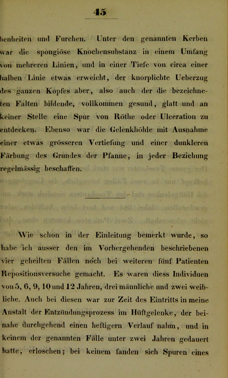 henlieiten mul Furchen. Unter den genannten Kerben uar die spongiöse Knochensiibstanz in einem Umfang von mehreren Linien, und in einer Tiefe von circa einer halben Linie etwas erweicht, der knorplichte Ueberzug des ganzen Kopfes aber, also auch der die bezeichne- ten Falten bildende, vollkommen gesund, glatt und an keiner Stelle eine Spur von Rothe oder Ulceration zu entdecken. Ebenso war die Gelenkhöhle mit Ausnahme einer etwas grösseren Vertiefung und einer dunkleren Färbung des Grundes der Pfanne, in jeder Beziehung regelmässig beschaffen. Wie schon in der Einleitung bemerkt wurde, so habe ich ausser den im Vorhergehenden beschriebenen vier geheilten Fällen no'ch bei weiteren fünf Patienten Repositionsversuche gemacht. Es waren diess Individuen von 5, 6, 10 und 12 Jahren, drei männliche und zwei weib- liche. Auch bei diesen war zur Zeit des Eintritts in meine Anstalt der Entzündungsprozess im Hüftgelenke, der bei- nahe durchgehend einen heftigem Verlauf nahm, und in keinem der genannten Fälle unter zwei Jahren gedauert hatte, erloschen; bei keinem fanden sich Spuren eines