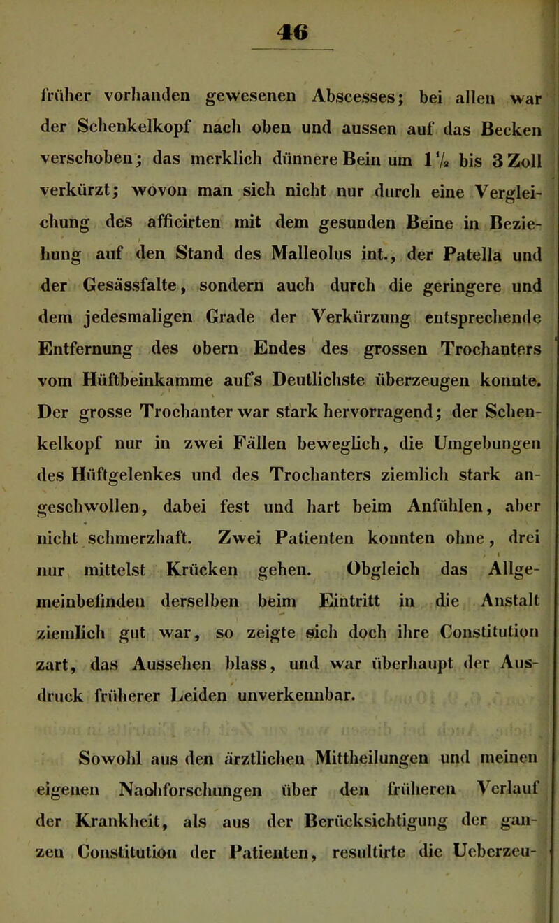 früher vorhanden gewesenen Abscesses; bei allen war der Schenkelkopf nach oben und aussen auf das Becken verschoben; das merklich dünnere Bein um 1 ‘A bis 3 Zoll verkürzt; wovon man sich nicht nur durch eine Verglei- chung des afficirten mit dem gesunden Beine in Bezie- hung auf den Stand des Malleolus int., der Patella und der Gesässfalte, sondern aucli durch die geringere und dem jedesmaligen Grade der Verkürzung entsprechende Entfernung des obern Endes des grossen Trochanters vom Hüftbeinkamme aufs Deutlichste überzeugen konnte. Der grosse Trochanter war stark hervorragend; der Schen- kelkopf nur in zwei Fällen beweglich, die Umgebungen des Hüftgelenkes und des Trochanters ziemlich stark an- geschwollen, dabei fest und hart beim Anfühlen, aber nicht schmerzhaft. Zwei Patienten konnten ohne, drei t nur mittelst Krücken gehen. Obgleich das Allge- meinbefinden derselben beim Eintritt in die Anstalt ziemlich gut war, so zeigte »ich doch ihre Constitution zart, das Aussehen blass, und war überhaupt der Aus- druck früherer Leiden unverkennbar. Sowohl aus den ärztlichen Mittheilungen und meinen eigenen Naoliforschungen über den früheren Verlauf der Krankheit, als aus der Berücksichtigung der gan- zen Constitution der Patienten, resultirte die Ueberzcu-