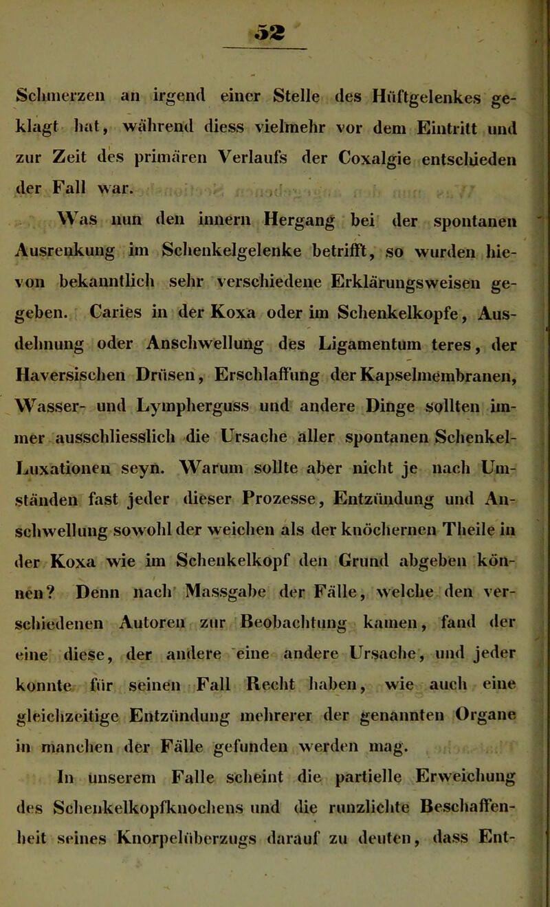 Sclinierzen an irgend einer Stelle des Hüftgelenkes ge- klagt hat, während diess vielmehr vor dem Eintritt und zur Zeit des primären Verlaufs der Coxalgie entsclüeden der Fall war. , ' W as nun den innern Hergang bei der spontanen Ausrenkung im Schenkelgelenke betrifft, so wurden hie- von bekanntlich sehr verschiedene Erklärungsweisen ge- geben. Caries in der Koxa oder im Schenkelkopfe, Aus- dehnung oder Anschwellung des Ligamentum teres, der Haversischen Drüsen, Erschlaffung der Kapselmembranen, Wasser- und Lympherguss und andere Dinge sollten im- mer ausschliesslich die Ursache aller spontanen Schenkel- Luxationen seyn. Warum sollte aber nicht je nach Um- ständen fast jeder dieser Prozesse, Entzündung und An- schwellung sowohl der weichen als der knöchernen Theile in der Koxa wie im Schenkelkopf den Grund abgeben kön- nen? Denn nach' Massgabe der Fälle, welche den ver- schiedenen Autoren zur Beobachtung kamen, fand <ler eine diese, der andere eine andere Ursache, und jeder konnte für seinen Fall Recht haben, wie auch eine gleichzeitige Entzündung mehrerer der genannten Organe in manchen der Fälle gefunden werden mag. In unserem Falle scheint die partielle Erweichung des Schenkelkopfknochens und die runzlichte Beschaffen- heit seines Knorpelüberzugs darauf zu deuten, dass Ent-