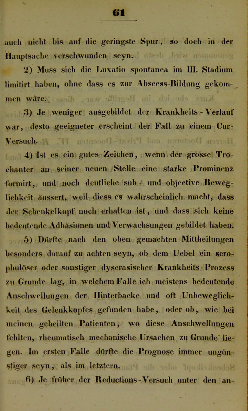 ot auch nicht l)is auf die geringste Spur, so doch in der Hanptsaclie verschwunden seyn. *i) Muss sich die Luxatio spontanea ini III. Stadium limitirt haben, ohne dass es zur Abscess-Bildung gekom- I inen wäre. '' ,3) Je weniger ausgebildet der Krankheits - Verlauf war, desto geeigneter erscheint der Fall zu einem Cur- Versuch. 4) Ist es ein gutes Zeichen, wenn.der grosse Tro- chanter an seiner neuen Stelle eine starke Prominenz forinirt, und noch deutliche sub - und objective Beweg- lichkeit äussert, weil diess es wahrscheinlich macht, dass der Schenkelkopf noch erhalten ist, und dass'sich keine bedeutende Adhäsionen und Verwachsungen gebildet haben. 5) Dürfte nach den oben gemachten Mittheiluiigen besonders darauf zu achten seyn, ob dem Uebel ein scro- phulöser oder sonstiger dyscrasischer Krankheits-Prozess zu Grunde lag, in welchem Falle ich meistens bedeutende Anschwellungen der Hinterbacke und oft Unbeweglich- keit des Gelenkkopfes gefunden habe, oder ob, wie bei meinen geheilten Patienten, wo diese Anschwellungen / fehlten, rheumatisch mechanische Ursachen zu Grunde' lie- gen. Im ersten Falle dürfte die Prognose immer ungün- stiger seyn, als im letztem. (>) Je früher der Beductions-Versuch unter den an-