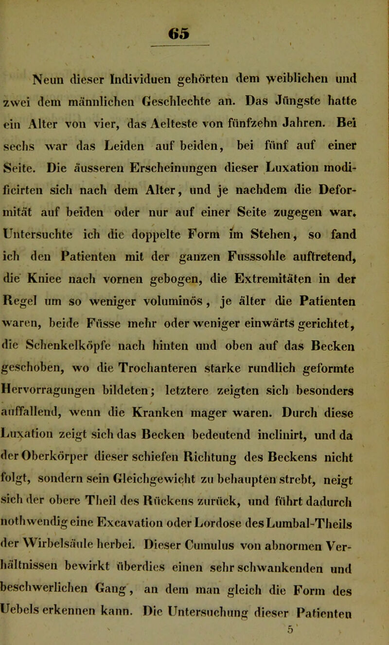 t ^ — \ \ Neun dieser Individuen gehörten dem 'vveiblichen und zwei dem männlichen Geschlechte an. Das Jüngste hatte ein Alter von vier, das Aelteste von fünfzehn Jahren. Bei sechs war das Leiden auf beiden, bei fünf auf einer Seite. Die äusseren Erscheinungen dieser Luxation modi- ficirten sich nach dem Alter, und je nachdem die Defor- mität auf beiden oder nur auf einer Seite zugegen war* Untersuchte ich die doppelte Form im Stehen, so fand ich den Patienten mit der ganzen Fusssohle auftretend, die Kniee nach vornen gebogen, die Extremitäten in der Regel um so weniger voluminös , je älter die Patienten waren, beide Füsse mehr oder weniger einwärts gerichtet, die Schenkelköpfe nach hinten und oben auf das Becken geschoben, wo die Trochanteren starke rundlich geformte Hervorragungen bildeten; letztere zeigten sich besonders auffallend, wenn die Kranken mager waren. Durch diese Luxation zeigt sich das Becken bedeutend inclinirt, und da der Oberkörper dieser schiefen Richtung des Beckens nicht folgt, sondern sein Gleichgewicht zu behaupten strebt, neigt sich der obere Tlieil des Rückens zurück, und führt dadurch noth wendig eine Excavation oder Lordose desLumbal-Theils der Wirbelsäule herbei. Dieser Cumulus von abnormen Ver- hältnissen bewirkt überdies einen sehr schwankenden und beschwerlichen Gang, an dem man gleich die Form des Uebels erkennen kann. Die Untersuchung dieser Patienten 5’