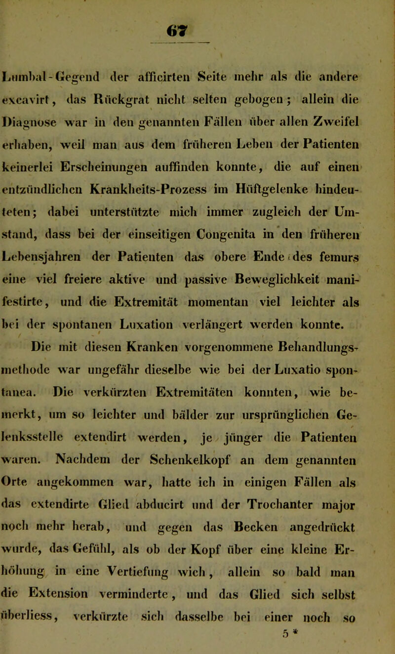 67 Lumbal-Gegend der allficirten Seite mehr als die andere excavirt, das Rückgrat nicht selten gebogen; allein die Diagnose war in den genannten Fällen über allen Zweifel erhaben, weil man aus dem früheren Leben der Patienten keinerlei Erscheinungen auffinden konnte, die auf einen entzündlichen Krankheits-Prozess im Hüftgelenke hindeu- teten; dabei unterstützte mich immer zugleich der Um- I» stand, dass bei der einseitigen Congenita in den früheren Lebensjahren der Patienten das obere Endet des femurs eine viel freiere aktive und passive Beweglichkeit mani- festirte, und die Extremität momentan viel leichter als bei der spontanen Luxation verlängert werden konnte. Die mit diesen Kranken vorgenommene Behandlungs- methode war ungefähr dieselbe wie bei der Luxatio spon- tanea. Die verkürzten Extremitäten konnten, wie be- merkt, um so leichter und bälder zur ursprünglichen Ge- f lenksstelle extendirt werden, je jünger die Patienten waren. Nachdem der Schenkelkopf an dem genannten Orte angekommen war, hatte ich in einigen Fällen als das extendirte Glied abducirt und der Trochanter major noch mehr herab, und gegen das Becken angedrückt wurde, das Gefühl, als ob der Kopf über eine kleine Er- höhung in eine Vertiefung wich, allein so bald man die Extension verminderte, und das Glied sich selbst überliess, verkürzte sich dasselbe bei einer noch so