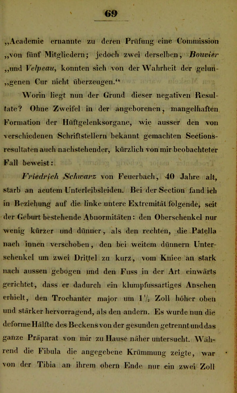 G9 „Academie ernannte zu deren Prüfung eine Coininission „von fünf Mitgliedern; jedoch zwei derselben, Bouvier ,,und Velpeau, konnten sich von der Wahrheit der geluii- „genen Cur nicht überzeugen.“ Worin liegt nun der Grund dieser negativen Resul- tate? Ohne Zweifel in der angeborenen, mangelhaften, Formation der Hüftgelenksorgane, wie ausser den von verschiedenen Schriftstellern bekannt gemachten Sections- resultaten auch nachstehender, kürzlich von mir beobachteter Fall beweist: Friedrich Schwarz von Feuerbach, 40 Jahre alt, .starb an acutem Unterleibsleiden. Bei derSection fand ich in Beziehung auf die linke untere Extremität folgende, seit • der Geburt bestehende Abnormitäten: den Oberschenkel nur wenig kürzer und dünner, als den rechten, die Patella nach innen verschoben, den bei weitem dünnem Unter- schenkel um zwei Drittel zu kurz, vom Kniee an stark nach aussen gebogen und den Fuss in der Art einwärts gerichtet, dass er dadurch ein klumpfussartiges Ansehen I erhielt, den Trochanter major um IV2 Zoll höher oben und stärker hervorragend, als den andern. Es wurde nun die deforme Hälfte des Beckens von der gesunden getrennt und das ganze Präparat von mir zu Hause näher untersucht. Wäh- rend die Fibula die angegebene Krümmung zeigte, war von der Tibia an ihrem oberii Ende nur ein zwei Zoll